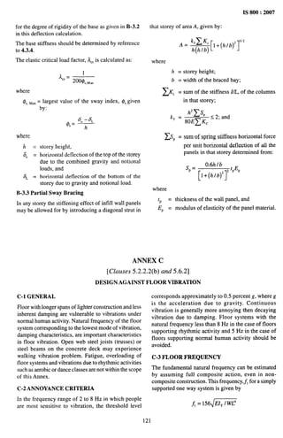 IS 800:2007
for the degree of rigidity of the base as given in B-3.2
in this deflection calculation.
The base stiffness should be determined by reference
to 4.3.4.
The elastic critical load factor, AC,is calculated as:
AC,= 1
200@s,M,x
where
4s,Max= largest value of the sway inde~y OSgiven
where
h=
8“ =
%=
storey height,
horizontal deflection of the top of the storey
due to the combined gravity and notional
loads, and
horizontal deflection of the bottom of the
storey due to gmvity and notional load.
B-3.3 Partial Sway Bracing
In any storey the stiffening effect of infill wall panels
may be allowed for by introducing a diagonal strut in
that storey of area A, given by:
where
h = storey height;
b = width of the braced bay;
zKC = sum of the stiffness I,L, of the columns
in that storey;
h’ ~SP
kj = s 2; and
80E~ Kc
~SP = surnof spring stiffness horizontal force
per unit horizontal deflection of all the
panels in that storey determined from:
Sp=
0.6h lb
[l+(@l’’pEp
where
‘P =
EP =
thickness of the wall panel, and
modulus of elasticit y of the panel material.
ANNEX C
[Clauses 5.2.2.2(b) and 5.6.2]
DESIGN AGAINST FLOOR VIBRATION
C-1 GENERAL
Floor with longer spans of lighter construction and less
inherent damping are vulnerable to vibrations under
normal human activity. Natural frequency of the floor
system corresponding to the lowest mode of vibration,
damping characteristics, are important characteristics
in floor vibration. Open web steel joists (trusses) or
steel beams on the concrete deck may experience
walking vibration problem. Fatigue, overloading of
floor systems and vibrations due to rhythmic activities
such as aerobic or dance classes are not within the scope
of this Annex.
C-2 ANNOYANCE CRITERIA
In the frt?quency range of 2 to 8 Hz in which people
are most sensitive to vibration, the threshold level
corresponds approximately to 0.5 percent g, where g
is the acceleration due to gravity. Continuous
vibration is generally more annoying then decaying
vibration due to damping. Floor systems with the
natural frequency less than 8 Hz in the case of floors
supporting rhythmic activity and 5 Hz in the case of
floors supporting normal human activity should be
avoided.
C-3 FLOOR FREQUENCY
The fundamental natural frequency can be estimated
by assuming full composite action, even in non-
composite construction. This frequency,$, for a simply
supported one way system is given by
j = 156~*
121
 