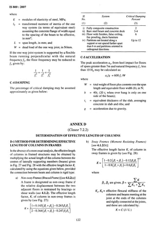 ,.,,,,,
1111 II . “-
IS 800:2007
where
E=
IT =
f,=
w=
modulus of elasticity of steel, MPa;
transformed moment of inertia of the one
way system (in terms of equivalent steel)
assuming the concrete flange of width equal
to the spacing of the beam to be effective,
in mm4;
span length, in mm; and
dead load of the one way joist, in N/mm.
If the one way joist system is supported by a flexible
beam running perpendicular with the natural
frequency fz, the floor frequency may be reduced to
~, given by:
11
—=7++
fr2 A f,
C-4 DAMPING
The percentage of critical damping may be assumed
approximately as given below:
S1 System Critical Damping
No. Percent
(1) (2) (3)
i) Fully composite construction 2
ii) Bare steel beam and concrete deck 3-4
iii) Ftoor with finishes, false ceiling, 6
fire proofing, ducts furniture
iv) Partitions not located atong a up to 12
support or not spaced father apart
than 6 m and partitions oriented in
orthogonal dwtions
C-5 ACCELERATION
The peak acceleration ao, from heel impact for floors
of spans greater than 7m and natural frequency f], less
than 10 Hz may be calculated as:
where
w=
b=
t, =
t? =
ANNEX D
(Ckme 7.2.2)
aOlg = 600 f, /W
total weight of floors plus contents over the span
length and equivalent floor width (b), in N;
40t, (20 t,when over hang is only on one
side of the beam);
equivalent thickness of the slab, averaging
concrete in slab and ribs; and
acceleration due to gravity.
DETERMINATION OF EFFECTIVE LENGTH OF COLUMNS
D-1 METHOD FOR DETERMINING EFFECTIVE
LENGTH OF COLUMNS IN FRAMES
In the absence of a more exact analysis, the effective length
of columns in framed structures may be obtained by
multiplying the actual length of the column between the
centres of laterally suppotting members (beams) given
in Fig. 27 and Fig. 28 with the effective length factor K,
calculated by using the equations given below, provided
the connection between beam and column is rigid type:
a) Non-sway Fmmes (BracedFrame) [(see 4.12(a)]
A frame is designated as non-sway frame if
the relative displacement between the two
adjacent floors is restrained by bracings or
shear walls (see 4.1.2). The effective length
factor, K, of column in non-sway frames is
given by (see Fig. 27):
[1+0.145 (#, +@-0.265f11/32]
K= [2- O.364(fl, + ~, )- 0.247~,/3, ]
122
b) Sway Frames (Moment Resisting Frames)
[see 4.1.2(b)]
The effective length factor K, of column in
sway frames is given by (see Fig. 28):
-[ 1
K_
l-o.2(p, +p2)-o.12p,/?2 0’5
1– 0.8(~1 .+ /32)+ 0.6F,pz
where
Kc, Kb = effective flexural stiffness of the
columns and beams meeting at the
joint at the ends of the columns
and rigidly connected at the joints,
and these are calculated by:
K= C(I/L)
 