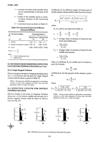 IS 800:2007
I = moment of inertia of the member about
an axis perpendicular to the plan of the
frame.
L = length of the member equal to centre-
to-centre distance of the intersecting
member.
C = correction factor as shown in Table 35.
Table 35 Correction Factors for Effective
Flexural Stiffness
S1 Far End Condition Correction Factor, C
No.
r’
A .
BracedFrame Unbraeed
Frame
(1) (2) (3) (4)
i) Pinned 1.5(1-ti) 1.5(1-E)
ii) Rigidly connected to column 1.0(1– n) 1.0(1- o.2Fi)
iii) Fixed 2.0(1-0.4E) 0.67(1 - 0.4E)
‘c
where
P. = elastic buckling load, and
P = applied load.
D-2 METHOD FOR DETERMINING EFFECTIVE
LENGTH FOR STEPPED COLUMNS (see 7.2.2)
D-2.1 Single Stepped Columns
Effective length in the plane of stepping (bending about
axis Z-Z) for bottom and top parts for single stepped
column shall be taken as given in Table 36.
NTOTE
— The provisions of D-2.1 are applicable to intermediate
columns as well with stepping on either side, provided
appropriate values Of IIand [j are taken.
D-3 EFFECTIVE LENGTH FOR DOUBLE
STEPPED COLUMNS
Effective lengths in the plane of steppings (bending
about axis Z-Z) for bottom, middle and top parts for a
double stepped column shall be taken as follows
(see also Fig. 29):
P3
L!3
J 1
p2 /3
i-----
r I“av
L2+L3
L2 p, /2
l--
P,
+-
L1 /1 L,
i-- “
‘1
(a) (b)
‘+F
YI
Coefficient K, for effective length of bottom part of
double stepped column shall be taken from the formula:
‘,=m
where
K,, Kz, and K3 are taken from Table41.
tl =
I’,v =
=
1“,, =
=
average value of moment of inertia for the
lower and middle parts
IILl i- IZLZ
LI + L,
average value of moment of inertia for the
middle and top parts
IZLZ i- I~L~
L, + L,
Value of coefficient Kz for middle part of column is
given by formula:
K2=~, and
2
coefficient KS for the top part of the column is given
by:
K3+3
3
where
c2=~
[
II (P2+P3)
L, 12(~+P2+P, )
c3=:m
NOTE — The provisions of D-3 are applicable to intermediate
columns as well with steppings on either side, provided
aPPf’OPriate
values of I,, 12and It are taken.
P3
L
11
p213 r ,3
t
L3
t
L1+L2 L,+L2
1-
/’av
1-
f’,“
(c) (d)
FIG. 29 EFFECTIVE
LENGTHOFDOUBLESTEPPEDCOLUMNS
124
 