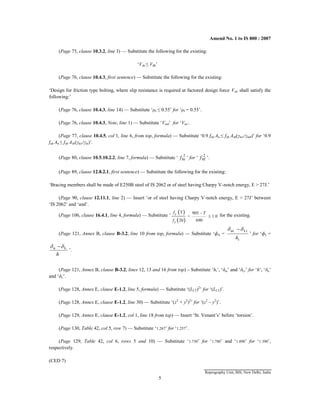 Amend No. 1 to IS 800 : 2007
(Page 75, clause 10.3.2, line 3) — Substitute the following for the existing:
‘Vsb ≤ Vdb’
(Page 76, clause 10.4.3, first sentence) — Substitute the following for the existing:
‘Design for friction type bolting, where slip resistance is required at factored design force Vsf, shall satisfy the
following:’
(Page 76, clause 10.4.3, line 14) — Substitute ‘μf ≤ 0.55’ for ‘μf = 0.55’.
(Page 76, clause 10.4.3, Note, line 1) — Substitute ‘Vnsf’ for ‘Vns’.
(Page 77, clause 10.4.5, col 1, line 6, from top, formula) — Substitute ‘0.9 fub An ≤ fyb Asb(γm1/γm0)’ for ‘0.9
fub An ≤ fyb Asb(γm1/γm)’.
(Page 80, clause 10.5.10.2.2, line 7, formula) — Substitute ‘ 2
br
f ’ for ‘ 2
bf
f ’.
(Page 89, clause 12.8.2.1, first sentence) — Substitute the following for the existing:
‘Bracing members shall be made of E250B steel of IS 2062 or of steel having Charpy V-notch energy, E > 27J.’
(Page 90, clause 12.11.1, line 2) — Insert ‘or of steel having Charpy V-notch energy, E > 27J’ between
‘IS 2062’ and ‘and’.
(Page 106, clause 16.4.1, line 4, formula) — Substitute ‘
 
 
y
y
T 905 –
= 1.0
690
20
f T
f
 for the existing.
(Page 121, Annex B, clause B-3.2, line 10 from top, formula) — Substitute ‘фsi =
i
Li
ui
h

 
’ for ‘фs =
h
L
u 
 
’.
(Page 121, Annex B, clause B-3.2, lines 12, 13 and 16 from top) – Substitute ‘hi’, ‘δui’ and ‘δLi’ for ‘h’, ‘δu’
and ‘δL’.
(Page 128, Annex E, clause E-1.2, line 5, formula) — Substitute ‘(LLT)2
’ for ‘(LLT)’.
(Page 128, Annex E, clause E-1.2, line 30) — Substitute ‘(z2
+ y2
)2
’ for ‘(z2
– y2
)’.
(Page 129, Annex E, clause E-1.2, col 1, line 18 from top) — Insert ‘St. Venant’s’ before ‘torsion’.
(Page 130, Table 42, col 5, row 7) — Substitute ‘1.267’ for ‘1.257’.
(Page 129, Table 42, col 6, rows 5 and 10) — Substitute ‘1.730’ for ‘1.780’ and ‘1.890’ for ‘1.390’,
respectively.
(CED 7)
Reprography Unit, BIS, New Delhi, India
5
 