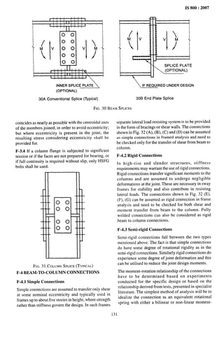 IS 800:2007
, , 1 , , ,
i
r I I I I I I I I
II I
1 I I I } I I 1
1’ I
1
I
v
00
00
00
00
00
I
I L I I
I 1 I I 11,11,
I
I I I II II I 1 1 
I I I
INNER SPLICE PLATE
(OPTIONAL)
I
-! -
I
/
I
.1 , - -1
I
Md

{
VM
I ?
I
I
I )
Y “
7
SPLICE PIATE
(OPTIONAL)
VEW!!RED
UNDER DESIGN
30A Conventional Splice (Typical) 306 End Plate Splice
FIG. 30 BEAM SPLICES
coincides as nearly as possible with the centroidal axes
of the members joined, in order to avoid eccentricity;
but where eccentricity is present in the joint, the
resulting stress considering eccentricity shall be
provided for.
F-3.4 If a column flange is subjected to significant
tension or if the faces are not prepared for bearing, or
if full continuity is required without slip, only HSFG
bolts shall be used.
FIG. 31 COLUMNSPLICE(TYPICAL)
F-4 BEAM-TO-COLUMN CONNECTIONS
F-4.1 Simple Connections
Simple connections are assumed to transfer only shear
at some nominal eccentricity and typically used in
frames up to about five stories in height, where strength
rather than stiffness govern the design. In such frames
separate lateral load resisting system is to be provided
in the form of bracings or shear walls. The connections
shown in Fig. 32 (A), (B), (C) and (D) can be assumed
as simple connections in framed analysis and need to
be checked only for the transfer of shear from beam to
column.
F-4.2 Rigid Connections
In high-rise and slender structures, stiffness
requirements may warrant the use of rigid connections.
Rigid connections transfer significant moments to the
columns and are assumed to undergo negligible
deformations at the joint. These are necessary in sway
frames for stability and also contribute in resisting
lateral loads. The connections shown in Fig. 32 (E),
(F), (G) can be assumed as rigid connection in frame
analysis and need to be checked for both shear and
moment transfer from beam to the column. Fully
welded connections can also be considered as rigid
beam to column connections.
F-4.3 Semi-rigid Connections
Semi-rigid connections fall between the two types
mentioned above. The fact is that simple connections
do have some degree of rotational rigidity as in the
semi-rigid connections. Similarly rigid connections do
experience some degree of joint deformation and this
can be utilised to reduce the joint design moments.
The moment-rotation relationship of the connections
have to be determined based on experiments
conducted for the specific design or based on the
relationship derived from tests, presented in specialist
Iiteroture. The simplest method of analysis will be to
idealize the connection as an equivalent rotational
spring with either a bilinear or non-linear moment-
31
 
