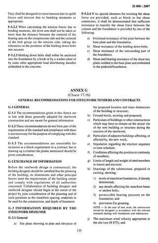 IS 800:2007
They shall be designed to resist tension due to uplift
forces and tension due to bending moments as
appropriate.
F-5.2.2 When calculating the tension forces due to
bending moments, the lever arm shall not be taken as
more than the distance between the centroid of the
bearing area on the compression side and the centroid
of the bolt group on the tension side, taking the
tolerances on the positions of the holding down bolts
into account.
F-5.2.3 Holding down bolts shall either be anchored
into the foundation by a hook or by a washer plate or
by some other appropriate load distributing member
embedded in the concrete.
F-5.2.4 If no special elements for resisting the shear
force are provided, such as block or bar shear
connectors, it shall be demonstrated that sufficient
resistance to transfer the shear force between the
column and the foundation is provided by one of the
following:
a) Frictional resistance of the joint between the
base plate and the foundation.
b) Shear resistance of the holding down bolts.
c) Shear resistance of the surrounding part of
the foundation.
d) Shear and bearing resistance of the shear key
plates welded to the base plate and embedded
in the pedestal/foundation.
ANNEX G
(Clause 17. 16)
GENERAL RECOMMENDATIONS FOR STEELWORK TENDERS AND CONTRACTS
G-1 GENERAL
G-1.l The recommendations given in this Annex are
in line with those generally adopted for steelwork
construction and are meant for general information.
G-1.2 These recommendations do not form part of the
requirements of the standard and compliance with these
is not necessary for the purpose of complying with this
standard.
G-1.3 The recommendations are unsuitable for
inclusion as a block requirement in a contract, but in
drawing up a contract the points mentioned should be
given consideration.
G-2 EXCHANGE OF INFORMATION
Before the steelwork design is commenced, the
building designer should be satisfied that the planning
of the building, its dimensions and other principal
factors meet the requirements of the building owner
and comply with regulations of all authorities
concerned. Collaboration of building designer and
steelwork designer should begin at the outset of the
project by joint consideration of the planning and of
such questions as the stanchion spacing, materials to
be used for the construction, and depth of basement.
G-3 INFORMATION REQUIRED BY THE
STEELWORK DESIGNER
G-3.1 General
a) Site plans showing in plan and elevation of
135
b)
c)
d)
e)
f)
g)
h)
j)
the proposed location and main dimensions
of the building or structure;
Ground levels, existing and proposed;
Particulars of buildings or other constructions
which may have to remain on the actual site
of the new building or structure during the
erection of the steelwork;
Particulars of adjacent buildings affecting, or
affected by, the new work;
Stipulation regarding the erection sequence
or time schedule;
Conditions affecting the position or continuity
of members;
Limits of length and weight of steel members
in transit and erection;
Drawings of the substructure, proposed or
existing, showing:
1) levels of stanchion foundations, if already
determined;
2) any details affecting the stanchion bases
or anchor bolts;
3) permissible bearing pressure on the
foundation; and
4) provisions for grouting.
NOTE— In the case of new work, the substructure
should be designed in accordance with the relevant
standards dealing with foundations and substructure.
The maximum wind velocity appropriate to
the site (see IS 875); and
 