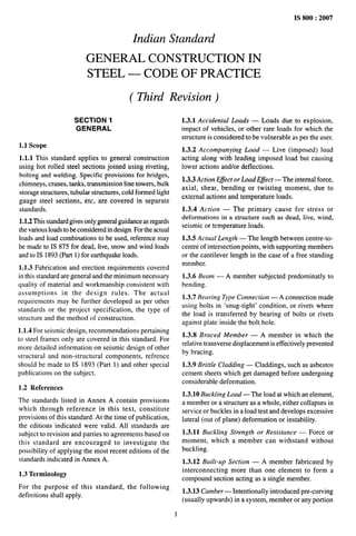 . .. .... . -=
IS 800:2007
Indian Standard
GENERAL CONSTRUCTION IN
STEEL — CODE OF PRACTICE
( Third Revision)
SECTION 1
GENERAL
1.1 Scope
1.1.1 This standard applies to general construction
using hot rolled steel sections joined using riveting,
bolting and welding. Specific provisions for bridges,
chimneys, cranes, tanks, transmission line towers, bulk
storage structures, tubular structures, cold formed light
gauge steel sections, etc, are covered in separate
standards.
1.1.2 This standard gives only general guidance as regards
the various loads to be considered in design. For the actual
loads and load combinations to be used, reference may
be made to IS 875 for dead, live, snow and wind loads
and to IS 1893 (Part 1) for earthquake loads.
1.1.3 Fabrication and erection requirements covered
in this standard are general and the minimum necessary
quality of material and workmanship consistent with
assumptions in the design rules. The actual
requirements may be further developed as per other
standards or the project specification, the type of
structure and the method of construction.
1.1.4 For seismic design, recommendations pertaining
to steel frames only are covered in this standard. For
more detailed information on seismic design of other
structural and non-structural components, refrence
should be made to IS 1893 (Part 1) and other special
publications on the subject.
1.2 References
The standards listed in Annex A contain provisions
which through reference in this text, constitute
provisions of this standard. At the time of publication,
the editions indicated were valid. All standards are
subject to revision and parties to agreements based on
this standard are encouraged to investigate the
possibility of applying the most recent editions of the
standards indicated in Annex A.
1.3 Terminology
For the purpose of this standard, the following
definitions shall apply.
1.3.1 Accidental Loads — Loads due to explosion,
impact of vehicles, or other rare loads for which the
structure is considered to be vulnerable as per the user.
1.3.2 Accompanying Load — Live (imposed) load
acting along with leading imposed load but causing
lower actions and/or deflections.
1.3.3 Action Effect or Load Effect — The internal force,
axial, shear, bending or twisting moment, due to
external actions and temperature loads,
1.3.4 Action — The primary cause for stress or
deformations in a structure such as dead, live, wind,
seismic or temperature loads.
1.3.5 Actual Length — The length between centre-to-
centre of intersection points, with supporting members
or the cantilever length in the case of a free standing
member.
1.3.6 Beam — A member subjected predominantly to
bending.
1.3.7 Bearing Type Connection — A connection made
using bolts in ‘snug-tight’ condition, or rivets where
the load is transferred by bearing of bolts or rivets
against plate inside the bolt hole.
1.3.8 Braced Member — A member in which the
relative transverse displacement is effectively prevented
by bracing.
1.3.9 Brittle Cladding — Claddings, such as asbestos
cement sheets which get damaged before undergoing
considerable deformation.
1.3.10 Buckling Load— The load at which an element,
a member or a structure as a whole, either collapses in
service or buckles in a load test and develops excessive
lateral (out of plane) deformation or instability.
1.3.11 Buckling Strength or Resistance — Force or
moment, which a member can withstand without
buckling.
1.3.12 Bui/t-ap Section — A member fabricated by
interconnecting more than one element to form a
compound section acting as a single member.
1.3.13 Camber- Intentionally introduced pre-curving
(usually upwards) in a system, member or any portion
1
 