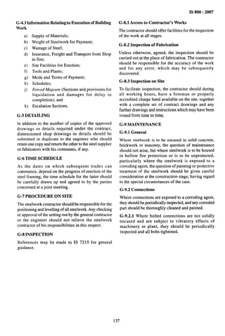 G-4.3 Information Relating to Execution of Building
Work
a)
b)
c)
d)
e)
f)
g)
h)
j)
k)
Supply of Materials;
Weight of Steelwork for Payment;
Wastage of Steel;
Insurance, Freight and Transport from Shop
to Site;
Site Facilities for Erection;
Tools and Plants;
Mode and Terms of Payment;
Schedules;
Forced Majeure (Sections and provisions for
liquidation and damages for delay in
completion); and
Escalation Sections.
G*5 DETAILING
In addition to the number of copies of the approved
drawings or details required under the contract,
dimensioned shop drawings or details should be
submitted in duplicate to the engineer who should
retain one copy and return the other to the steel supplier
or fabricators with his comments, if any.
G-6 TIME SCHEDULE
As the dates on which subsequent trades can
commence, depend on the progress of erection of the
steel framing, the time schedule for the latter should
be carefully drawn up and agreed to by the parties
concerned at a joint meeting.
G-7 PROCEDURE ON SITE
The steelwork contractor should be responsible for the
positioning and Ievelling of all steelwork. Any checking
or approval of the setting out by the general contractor
or the engineer should not relieve the steelwork
contractor of his responsibilities in this respect.
G-8 INSPECTION
References may be made to IS 7215 for general
guidance.
IS 800:2007
G-8.1 Access to Contractor’s Works
The contractor should offer facilities for the inspection
of the work at all stages.
G-8.2 Inspection of Fabrication
Unless otherwise, agreed, the inspection should be
carried out at the place of fabrication. The contractor
should be responsible for the accuracy of the work
and for any error, which may be subsequently
discovered.
G-8.3 Inspection on Site
To facilitate inspection, the contractor should during
all working hours, have a foreman or properly
accredited charge hand available on the site, together
with a complete set of contract drawings and any
further drawings and instructions which may have been
issued from time to time,
G-9 MAINTENANCE
G-9.1 General
Where steelwork is to be encased in solid concrete,
brickwork or masonry, the question of maintenance
should not arise, but where steelwork is to be housed
in hollow fire protection or is to be unprotected,
particularly where the steelwork is exposed to a
corroding agent, the question of painting or protective
treatment of the steelwork should be given careful
consideration at the construction stage, having regard
to the special circumstances of the case.
G-9.2 Connections
Where connections are exposed to a corroding agent,
they should be periodically inspected, and any corroded
part should be thoroughly cleaned and painted.
G-9.2.1 Where bolted connections are not solidly
encased and are subject to vibratory effects of
machinery or plant, they should be periodically
inspected and all bolts tightened.
137
 