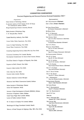 IS 800:2007
ANNEX J
(Fioreword)
COMMITTEE COMPOSITION
Structural Engineering and Structural Sections Sectional Committee, CED 7
Organization
Indian Institute of Technology, Chennai
In personal capacity (P-244 Scheme Vi M, CIT Road,
t10. Kankurgachi, Kolkata 700054)
Bengal Engineering & Science University, Howrah
Bhillai Institute of Technology, Durg
C. R. Narayana Rae, Chennai
Central Electricity Authority, New Delhi
Cemwd Public Works Department, New Delhi
Centre for High Technology, New Delhi
Central Water Commission, New Delhi
Consulting Engineering Services India (Pvt) Ltd, New Delhi
Construma Consultancy Pvt Limited, Mumbai
Development Commissioner for Iron & Steel Control, Kolkata
Direct&ate General of Supplies & Disposals, New Delhi
Engineer-in-Chief’s Branch, New Delhi
Engineers India Limited, New Delhi
GAIL India Ltd, New Delhi
Gammon India Limited, Mumbai
Hindalco Industries Limited, Mirzapur
Hindustan Steel Works Construction Limited, Kolkata
Indian Institute of Technology, Chennai
Indian Oil Corporation, Noida
Institute of Steel Development & Growth (INSDAG), Kolkata
Institution of Engineers (India), Kolkata
Jindal V[jayaNagar Steel Limited, Bellary
Larsen & ToubroLimited, Chennai
M. N. Dastur & Company Pvt Limited, Kolkata
Metallurgical& Engg Consultants Limited, Ranchi
Ministry of Road Transport & Highways (Rep. IRC), New Delhi
141
Representative(s)
DR V. KALYANARAMAN
(Chairman)
SHRI A. BASU (Former Cfsairmarr)
DR SAIBALKUMARGHOSH
DR SUBRATA
CHACKRABORTY
(Alternate)
DR MOHANG[JFTA
DR C. N. SRINIVASAN
SHRIC. R. ARVIND(Alternafe)
SHRI KARNAILSINGH
SHRI S. K. ROY CHOWDHURY
(Alternate)
CHIEFENGINEER
SUPERINTENDING
ENGINEER
(Ahernate)
SHIU S. K. BAHAL
DIRECTOR,GATES DESIGN
SHRIA. K. BAJAI (Alternate)
SHRI S. GHOSH
SHRI S. K. HAZRA CHOWDHURY
(Ahernare)
DR HARSHAVARDHAN
SUBBARAO
SHRI B. D. GHOSH
SHRI R. N. GUIN (Alfernafe)
SHRI R. K. AGARWAL
SHRI S. K. AGARWAL(Alfernare)
SHKi J. B. SHABMA
SHRIYGGESHKUMAR SINGHAL(Alternate)
SHRIV. Y. SALPEKAR
SHRIARVINDKUMAR (Alrernate)
SHRI S. SHYAMSUNOER
SHRIV. M. DHARAP
SHRI M. V. JATKAR(Ahernate)
DR. J, MUKHOPADYAY
SHRIAIAY KUMARAGARWAL(Alternate)
SUPERINTENDING
ENGINEER
DEPUTYCHIEFENGINEER
(Alternate)
DR SATISHKUMAR
SHRI T. BANDYOPAOHYAY
SHRIP. V. RAIARAM(A[ternate)
DR T. K. BANDYOPADHYAY
SHRI P. B. VUAY
DIRECTOR
SHRI T. VENKATESH
RAO
SHRIMATI
M. F. FEBIN(Alternate)
SHRI SATYAKISEN
SHRI PRATIPBHATTACHARYA
(Alternate)
GENERALMANAGER
SHRIK. K. DE (Alternate)
SECRETARY
IRC
DIRECTOR
lRC (Alterna~e)
 