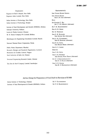 Orgcarizafion
Engineer-in-Chief’s Branch, New Delhi
Engineers India Limited. New Delhi
Indian Institute of Technology, New Delhi
Indian Institute of Technology, Kanpur
Iustitute of Steel Development and Growth (INSDAG), Kolkata
Jadavpur University, Kolkata
Larsen & Toubro Limited, Chennai
M. N. Dastur Company Pvt Limited, Kolkata
Metallurgical & Engineering Consultants Limited, Ranchi
National Thermal Power Corporation, Noida
Prrblic Works Department, Mumbai
Research, Designs and Standards Organization, Lucknow
Richardson & Cruddas Limited, Nagpur
Steel Authority of India Ltd. Bokaro
Structural Engineering Research Centre, Chennai
Tata Iron & Steel Company Limited, Jamshedpur
Representative(s)
SHR! YOGESHKUMAR SINGHAL
SHRIARWND KUMAR
SHRI S. B. JAIN (Alrernare)
HEAD
DR DURGESHC. RAI
DR C. V. R. MURTHY(Alternate)
DR T. K. BAN~YOPA~HYAY
PROF K. K. GHOSH
DR. K. NATARAJAN
SHRI S. R. KULKARNI
SHRI SATYAKISEN (Alternate)
SHRJA. K. CHAKROBORTY
SHRIR. PRAMANIK (Alternate)
SHRI R. K. GUPTA
SHRI BHARATROHRA (Alternate)
SHRI K. S. JANGDE
DIRECTOR
SHIU S. K. DATT~
Sttm S. K. BANERIEE
SHRI SHYAMANAND T~RIAR (Alternate)
DR D. S. RAMCHANDRAMURTHY
SHRIG. S. PALANI(Alternafe)
SHRI S. N. GHATAK
SHRI K. S. RANGANATHAN
(Ahernafe)
Ad-hoc Group for Preparation of Final Draft for Revision of IS 800
Indian Institute of Technology, Chennai DR V. KALYANARAMAN
Institute of Steel Development & Growth (INSDAG), Kolkata DR T. K. BANDYOPADHYAY
143
 