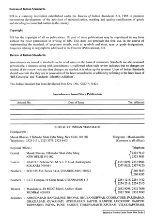 Bureau of Indian Standards
BIS is a statutory institution established under the Bureau of Indian Standards Act, 1986 to promote
harmonious development of the activities of standardization, marking and quality certification of goods
and attending to connected matters in the country.
Copyright
BIS has the copyright of all its publications. No part of these publications may be reproduced in any form
without the prior permission in writing of BIS. This does not preclude the free use, in the course of
implementing the standard, of necessary details, such as symbols and sizes, type or grade designations.
Enquiries relating to copyright be addressed to the Director (Publications), BIS.
Review of Indian Standards
Amendments are issued to standards as the need arises on the basis of comments. Standards are also reviewed
periodically; a standard along with amendments is reaffirmed when such review indicates that no changes are
needed; if the review indicates that changes are needed, it is taken up for revision. Users of Indian Standards
should ascertain that they are in possession of the latest amendments or edition by referring to the latest issue of
‘BN Catalogue’ and ‘Standards : Monthly Additions’.
This Indian Standard has been developed from Doc : No. CED7(7182).
Amendments Issued Since Publication
Amend No. Date of Issue Text Affected
BUREAU OF INDIAN STANDARDS
Headquarters :
Manak Bhavan, 9 Bahadur Shah Zafar Marg, New Delhi 1IO 002 Telegrams : Manaksanstha
Telephones : 232J 0131, 23233375,23239402 (Common to all offices)
Regional Offices : Telephone
Central : Manak Bhavan, 9 Bahadur Shah Zafar Marg
{
23237617
NEW DELHI 110002 23233841
Eastern : 1/14 C.I.T. Scheme VII M, V. I. P. Road, Kankurgachi
{
23378499,23378561
KOLKATA 700054 23378626,23379120
Northern : SCO 335-336, Sector 34-A, CHANDIGARH 160022
{
2603843
2609285
Southern : C.I.T. Campus, IV Cross Road, CHENNAI 600113
{
22541216,22541442
22542519,22542315
Western : Manakalaya, E9 MIDC, Marol, Andheri (East)
{
28329295,28327858
MUMBAI 400093 28327891,28327892
Branches : AHMEDABAD. BANGALORE. BHOPAL. BHUBANESHWAR. COIMBATORE. FARIDABAD.
GHAZIABAD. GUWAHATI. HYDERABAD. JAIPUR. KANPUR. LUCKNOW. NAGPUR.
PARWANOO. PATNA. PUNE. RAJKOT. THIRUVANANTHAPURAM. VISAKHAPATNAM.
PrintedatPral>hat
OtlsetPrew.NewDelhi-2
 