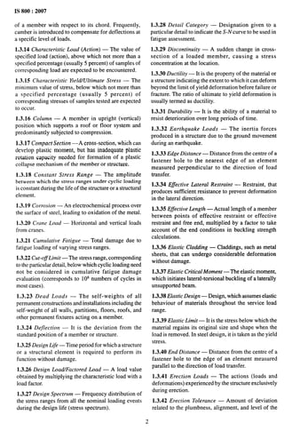 IS 800:2007
of a member with respect to its chord. Frequently,
camber is introduced to compensate for deflections at
a specific level of loads.
1.3.14 Characteristic Load (Action) — The value of
specified load (action), above which not more than a
specified percentage (usually 5 percent) of samples of
corresponding load are expected to be encountered.
1.3.15 Characteristic Yield/Ultimate Stress — The
minimum value of stress, below which not more than
a specified percentage (usually 5 percent) of
corresponding stresses of samples tested are expected
to occur.
1.3.16 Column — A member in upright (vertical)
position which supports a roof or floor system and
predominantly subjected to compression.
1.3.17 Compact Section —A cross-section, which can
develop plastic moment, but has inadequate plastic
rotation capacity needed for formation of a plastic
collapse mechanism of the member or structure.
1.3.18 Constant Stress Range — The amplitude
between which the stress ranges under cyclic loading
is constant during the life of the structure or a structural
element.
1.3.19 Corrosion — An electrochemical process over
the surface of steel, leading to oxidation of the metal.
1.3.20 Crane Load — Horizontal and vertical loads
from cranes.
1.3.21 Cumulative Fatigue — Total damage due to
fatigue loading of varying stress ranges.
1.3.22 Cut-o~Limit — The stress range, corresponding
to the particular detail, below which cyclic loading need
not be considered in cumulative fatigue damage
evaluation (corresponds to 108 numbers of cycles in
most cases).
1.3.23 Dead Loads — The self-weights of all
permanent constructions and installations including the
self-weight of all walls, partitions, floors, roofs, and
other permanent fixtures acting on a member.
1.3.24 Dejection — It is the deviation from the
standard position of a member or structure.
1.3.25 Design Life — Time period for which a structure
or a structural element is required to perform its
function without damage.
1.3.26 Design Load/Factored Load — A load value
ob~~ined by multiplying the characteristic load with a
load factor.
1.3.27 Design Spectrum — Frequency distribution of
the stress ranges from all the nominal loading events
during the design life (stress spectrum).
1.3.28 Detail Category — Designation given to a
particular detail to indicate the S-N curve to be used in
fatigue assessment.
1.3.29 Discontinuity — A sudden change in cross-
section of a loaded member, causing a stress
concentration at the location.
1.3.30 Ductility — It is the property of the material or
a structure indicating the extent to which it can deform
beyond the limit of yield deformation before failure or
fracture. The ratio of ultimate to yield deformation is
usually termed as ductility.
1.3.31 Durability — It is the ability of a material to
resist deterioration over long periods of time.
1.3.32 Earthquake Loads — The inertia forces
produced in a structure due to the ground movement
during an earthquake.
1.3.33 Edge Distance — Distance from the centre of a
fastener hole to the nearest edge of an element
measured perpendicular to the direction of load
transfer.
1.3.34 Eflective Lateral Restraint — Restraint, that
produces sufficient resistance to prevent deformation
in the lateral direction.
1.3.35 Effective Length — Actual length of a member
between points of effective restraint or effective
restraint and free end, multiplied by a factor to take
account of the end conditions in buckling strength
calculations.
1.3.36 Elastic Cladding — Claddings, such as metal
sheets, that can undergo considerable deformation
without damage.
1.3.37 Elastic Critical Moment —The elastic moment,
which initiates lateral-torsional buckling of a laterally
unsupported beam.
1.3.38 Elastic Design — Design, which assumes elastic
behaviour of materials throughout the service load
range.
1.3.39 Elastic Limit — It is the stress below which the
material regains its original size and shape when the
load is removed. In steel design, it is taken as the yield
stress.
1.3.40 End Distance — Distance from the centre of a
fastener hole to the edge of an element measured
parallel to the direction of load transfer.
1.3.41 Erection Loads — The actions (loads and
deformations) experienced by the structure exclusively
during erection.
1.3.42 Erection Tolerance — Amount of deviation
related to the plumbness, alignment, and level of the
2
 
