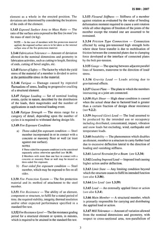 . ... . —...,
element as a whole in the erected position. The
deviations are determined by considering the locations
of the ends of the element.
1.3.43 Exposed Surface Area to Mass Ratio — The
ratio of the surface area exposed to the fire (in mm2) to
the mass of steel (in kg).
NOTE — In the case of members with tire protection material
applied, the exposed surface area is to be taken as the internal
sur~acearea of the fire protection material.
1.3.44 Fabrication Tolerance — Amount of deviation
allowed in the nominal dimensions and geometry in
fabrication activities, such as cutting to length, finishing
of ends, cutting of bevel angles, etc.
1.3.45 Factor of Safety — The factor by which the yield
stress of the material of a member is divided to arrive
at the permissible stress in the material.
1.3.46 Fatigue — Damage caused by repeated
fluctuations of stress, leading to progressive cmcking
of a structural element.
1.3.47 Fatigue Loading — Set of nominal loading
events, cyclic in nature, described by the distribution
of the loads, their magnitudes and the number of
applications in each nominal loading event.
1.3.48 Fatigue Strength — The stress range for a
category of detail, depending upon the number of
cycles it is required to withstand during design life.
1.3.49 Fire Exposure Condition
a) Three-sidedfire exposure condition — Steel
member incorporated in or in contact with a
concrete or masonry floor or wall (at least
against one surface).
NOTES
1Three-sided fire exposure condition is to be considered
separately unless otherwise specified (see 16.10).
2 Members with more than one face in contact with a
concrete or masonry floor or wall may be treated as
three-sided tire exposure.
b) Four-sided jire exposure condition — Steel
member, which may be exposed to fire on all
sides.
1.3.50 Fire Protection System — The fire protection
material and its method of attachment to the steel
member.
1.3.51 Fire Resistance — The ability of an element,
component or structure, to fulfil for a stated period of
time, the required stability, integrity, thermal insulation
and/or other expected performance specified in a
standard fire test.
1.3.52 Fire Resistance Level —The fwe resistance grading
period for a structural element or system, in minutes,
which is required to be attained in the standard fire test.
IS 800:2007
1.3.53 Flexural Stiffness — Stiffness of a member
against rotation as evaluated by the value of bending
deformation moment required to cause a unit rotation
while all other degrees of freedom of the joints of the
member except the rotated one are assumed to be
restrained.
1.3.54 Friction Type Connection — Connection
effected by using pre-tensioned high strength bolts
where shear force transfer is due to mobilisation of
friction between the connected plates due to clamping
force developed at the interface of connected plates
by the bolt pre-tension.
1.3.55 Gauge — The spacing between adjacent parallel
lines of fasteners, transverse to the direction of load/
stress.
1.3.56 Gravity Load — Loads arising due to
gravitational effects.
1,3.57 Gwsset Plate — The plate to which the members
intersecting at a joint are connected.
1.3.58 High Shear — High shear condition is caused
when the actual shear due to factored load is greater
than a certain fraction of design shear resistance
(see 9.2.2).
1.3.59 Imposed (Live) Load — The load assumed to
be produced by the intended use or occupancy
including distributed, concentrated, impact, vibration
and snow loads but excluding, wind, earthquake and
temperature loads.
1.3.60 Instability — The phenomenon which disables
an element, member or a structure to carry further load
due to excessive deflection lateral to the direction of
loading and vanishing stiffness.
1.3.61 Lateral Restraint for a Beam (see 1.3.34)
1.3.62 Leading Imposed Load— Imposed load causing
higher action and/or deflection.
1.3.63 Limit State — Any limiting condition beyond
which the structure ceases to fulfil its intended function
(see also 1.3.86).
1.3.64 Live Load (see 1.3.59)
1.3.65 Load — An externally applied force or action
(see also 1.3.4).
1.3.66 Main Member — A structural member, which
is primarily responsible for carrying and distributing
the applied load or action.
1.3,67 Mill Tolerance — Amount of variation allowed
from the nominal dimensions and geometry, with
respect to cross-sectional area, non-parallelism of
3
 