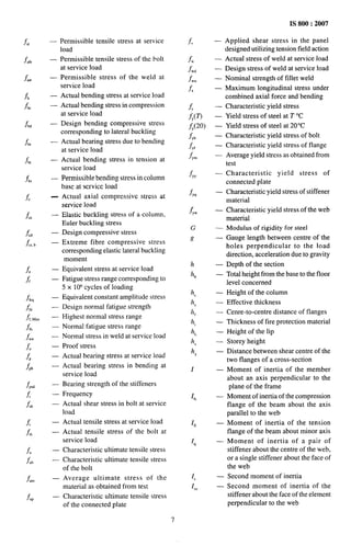 —
—
—
—
—
—
—
—
—
—
—
—
—
—
—
—
—
—
.
—
—
—
—
—
—
—
—
—
—
—
—
1
1
1
1
permissible tensile stress at service
,oad
Permissible tensile stress of the bolt
it service load
Permissible stress of the weld at
service load
Actual bending stress at service load
Actual bending stress in compression
at service load
Design bending compressive stress
corresponding to lateral buckling
Actual bearing stress due to bending
at service load
Actual bending stress in tension at
service load
Permissible bending stress in column
base at service load
Actual axial compressive stress at
service load
Elastic buckling stress of a column,
Euler buckling stress
Design compressive stress
Extreme fibre compressive stress
corresponding elastic lateral buckling
moment
Equivalent stress at service load
Fatigue stress range corresponding to
5 x 10’ cycles of loading
Equivalent constant amplitude stress
Design normal fatigue strength
Highest normal stress range
Normal fatigue stress range
Normal stress in weld at service load
Proof stress
Actual bearing stress at service load
Actual bearing stress in bending at
service load
Bearing strength of the stiffeners
Frequency
Actual shear stress in bolt at service
load
Actual tensile stress at service load
Actual tensile stress of the bolt at
service load
Characteristic ultimate tensile stress
Characteristic ultimate tensile stress
of the bolt
Average ultimate stress of the
material as obtained from test
Characteristic ultimate tensile stress
of the connected plate
7
f“
f
.W
fwj
f w“
fx
&
fy(n
fy(20)
f,,
f,,
f ym
f,,
f,,
f Yw
G
g
h
IIb
hC
he
h,
hi
h,
h,
h,
I
Ifc
If,
I,
1,
I,.
.
—
—
.
—
—
—
—
—
—
.
—
—
—
—
—
—
—
—
—
—
—
—
.
—
—
—
—
—
—
—
IS 800:2007
Applied shear stress in the panel
designed utilizing tension field action
Actual stress of weld at service load
Design stress of weld at service load
Nominal strength of fillet weld
Maximum longitudinal stress under
combined axial force and bending
Characteristic yield stress
Yield stress of steel at T ‘C
Yield stress of steel at 20°C
Characteristic yield stress of bolt
Characteristic yield stress of flange
Average yield stress as obtained from
test
Characteristic yield stress of
connected plate
Characteristic yield stress of stiffener
material
Characteristic yield stress of the web
material
Modulus of rigidity for steel
Gauge length between centre of the
holes perpendicular to the load
direction, acceleration due to gravity
Depth of the section
Total height from the base to the floor
level concerned
Height of the column
Effective thickness
Cenre-to-centre distance of flanges
Thickness of fire protection material
Height of the lip
Storey height
Distance between shear centre of the
two flanges of a cross-section
Moment of inertia of the member
about an axis perpendicular to the
plane of the frame
Moment of inertia of the compression
flange of the beam about the axis
parallel to the web
Moment of inertia of the tension
flange of the beam about minor axis
Moment of inertia of a pair of
stiffener about the centre of the web,
or a single stiffener about the face of
the web
Second moment of inertia
Second moment of inertia of the
stiffener about the face of the element
perpendicular to the web
 