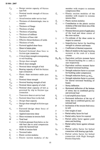 IS 800:2007
Tndf
T,,,
T,
t
$
$
1pk
tq
t
t,
t
;
v,
vhf
v,,
Vd
vdb
Vnb
v,,,
Vp
v,
vnpb
vmb
v,,,
v,
V,h
v,,,
V,d,
v,,
v,
v,,
w
w
Wtf
.Xt
z,
z,,
.
—
—
—
.
—
—
.
—
—
—
—
—
—
.
—
.
—
—
—
—
—
—
—
—
—
—
—
—
—
—
—
Design tension capacity of friction
type bolt
Nominal tensile strength of friction
type bolt
Actual tension under service load
Thickness of element/angle, time in
minutes
Thickness of flange
Thickness of plate
Thickness of packing
Thickness of stiffener
Thickness of base slab
Effective throat thickness of welds
Thickness of web,
Factored applied shear force
Shear in batten plate
Factored frictional shear force in
friction type connection
Critical shear strength corresponding
to web buckling
Design shear strength
Block shear strength
Nominal shear strength of bolt
Bearing capacity of bolt for friction
type connection
Plastic shear resistance under pure
shear
Nominal shear strength
Nominal bearing strength of bolt
Nominal shear capacity of a bolt
Nominal shear capacity of bolt as
governed by slip in friction type
connection
Transverse shear at service load
Factored shear force in the bolt
Design shear capacity
Design shear strength in friction type
bolt
Factored design shear force of
friction bolts
Applied transverse shear
Shear resistance in tension field
Total load
Uniform pressure from below on the
slab base due to axial compression
under the factored load
Width of tension field
Torsional index
Elastic section modulus
Elastic section modulus of the
10
z,., —
Zp —
z“ —
Y, —
Y, —
ct—
q —
!-34 –
Lfyl ELI, —
ILL,
x
Xm
Xcr
6
a,
6P
q
$
Y
x
Y.
Y.10
x,,,
‘inb
X“,
—
—
.
—
—
—
—
—
—
—
.
—
—
—
—
—
member with respect to extreme
compression fibre
Elastic section modulus of the
member with respect to extreme
tension flbre
Plastic section modulus
Contribution to the plastic section
modulus of the total shear area of the
cross-section
Distance between point of application
of the load and shear centre of
the cross-section
Co-ordinate of the shear centre in
respect to centroid
Imperfection factor for buckling
strength in columns and beams
Coefficient of thermal expansion
Ratio of smaller to the larger bending
moment at the ends of a beam
column
Equivalent uniform moment factor
for flexural buckling for y-y and z-z
axes respectively
Equivalent uniform moment factor
for lateral torsional buckling
Strength reduction factor to account
for buckling under compression
Strength reduction factor, X, at~,n
Strength reduction factor to account
for lateral torsional buckling of
beams
Storey deflection
Horizontal deflection of the bottom
of storey due to combined gravity
and notional load
Load amplification factor
Horizontal deflection of the top of
storey due to combined gravity and
notional load
Inclination of the tension field stress
in web
Unit weight of steel
Partial safety factor for load
Partial safety factor for material
Partial safety factor against yield
stress and buckling
Partial safety factor against ultimate
stress
Partial safety factor for bolted
connection with bearing type bolts
Partial safety factor for bolted
connection with High Strength
Friction Grip bolts
 