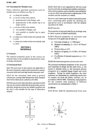IS 800:2007
1.8 Convention for Member Axes
Unless otherwise specified convention used for
member axes is as follows (see Fig. l):
a) x-.x along the member.
b) y-y an axis of the cross-section.
1) perpendicular to the flanges, and
2) perpendicular to the smaller leg in an
angle section.
c) Z-Z an axis of the cross-section
1) axis parallel to flanges, and
2) axis parallel to smaller leg in angle
section.
d) u-u major axis (when it does not coincide with
z-z axis).
e) v-v minor axis (when it does not coincide with
y-y axis).
SECTION 2
MATERIALS
2.1 General
The material properties given in this section are
nominal values, to be accepted as characteristic values
in design calculations.
2.2 Structural Steel
2.2.1 The provisions in this section are applicable to
the steels commonly used in steel construction, namely,
structural mild steel and high tensile structural steel.
2.2.2 All the structural steel used in general
construction, coming under the purview of this standard
shall before fabrication conform to IS 2062.
2.2.3 Structural steel other than those specified in 2.2.2
may also be used provided that the permissible stresses
and other design provisions are suitably modified and
the steel is also suitable for the type of fabrication
adopted.
~Y
I
i
;
Ziz
----- ,------ .
i
i
i
iY
I
2.2.3.1 Steel that is not supported by mill test result
may be used only in unimportant members and details,
where their properties such as ductility and weldability
would not affect the performance requirements of the
members and the structure as a whole.
However, such steels may be used in structural system
after confirming their quality by carrying out
appropriate tests in accordance with the method
specified in IS 1608.
2.2.4 Properties
The properties of structural steel for use in design, may
be taken as given in 2.2.4.1 and 2.2.4.2.
2.2.4.1 Physical properties of structural steel
irrespective of its grade may be taken as:
a)
b)
c)
d)
e)
Unit mass of steel, p = 7850 kg/m~
Modulus of elasticity, E = 2.0 x 10s N/mm2
(MPa)
Poisson ratio, p = 0.3
Modulus of rigidity, G = 0.769 x 10s N/mm2
(MPa)
Co-efficient of thermal expansion cx.= 12 x
10’ /“c
2.2.4.2 Mechanical properties of structural steel
The principaI mechanical properties of the structural
steel important in design are the yield stress, fy; the
tensile or ultimate stress, fu; the maximum percent
elongation on a standard gauge length and notch
toughness. Except for notch toughness, the other
properties are determined by conducting tensile tests
on samples cut from the plates, sections, etc, in
accordance with IS 1608. Commonly used properties
for the common steel products of different
specifications are summarized in Table 1.
2.3 Rivets
2.3.1 Rivets shall be manufactured from steel
Y! y’
‘Y
FIG. 1 AXM OFMEMBERS
12
 