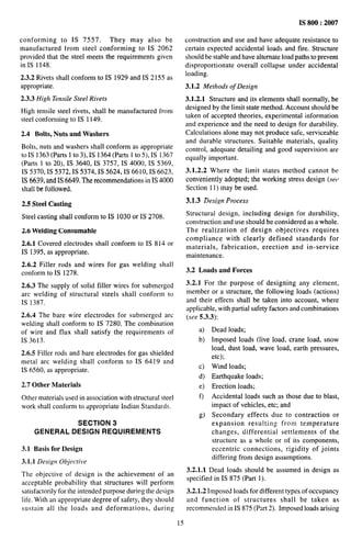 conforming to IS 7557. They may also be
manufactured from steel conforming to IS 2062
provided that the steel meets the requirements given
in IS 1148.
2,3.2 Rivets shall conform to IS 1929 and IS 2155 as
appropriate.
2.3.3 High Tensile Steel Rivets
High tensile steel rivets, shall be manufactured from
steel conforming to IS 1149.
2.4 Bolts, Nuts and Washers
Bolts, nuts and washers shall conform as appropriate
to IS 1363 (Parts 1 to 3), IS 1364 (Parts 1 to 5), IS 1367
(Parts 1 to 20), IS 3640, IS 3757, IS 4000, IS 5369,
IS 5370, IS 5372, IS 5374, IS 5624, IS 6610, IS 6623,
IS 6639, and IS 6649. The recommendations in IS 4000
shall be followed.
2.5 Steel Casting
Steel casting shall conform to IS 1030 or IS 2708.
2.6 Welding Consumable
2.6.1 Covered electrodes shall conform to IS 814 or
IS 1395, as appropriate.
2.6.2 Filler rods and wires for gas welding shall
conform to IS 1278.
2.6.3 The supply of solid filler wires for submerged
arc welding of structural steels shall conform to
IS 1387.
2.6.4 The bare wire electrodes for submerged arc
welding shall conform to IS 7280. The combination
of wire and flux shall satisfy the requirements of
IS 3613.
2.6.5 Filler rods and bare electrodes for gas shielded
metal arc welding shall conform to IS 6419 and
IS 6560, as appropriate.
2.7 Other Materials
Other materials used in association with structural steel
work shall conform to appropriate Indian Standards.
SECTION 3
GENERAL DESIGN REQUIREMENTS
3.1 Basis for Design
3.1.1 Design Objective
The objective of design is the achievement of an
acceptable probability that structures will perform
satisfactorily for the intended purpose duriug the design
life. With an appropriate degree of safety, they should
sustain all the loads and deformations, during
IS 800:2007
construction and use and have adequate resistance to
certain expected accidental loads and tire. Structure
should be stable and have alternate load paths to prevent
disproportionate overall collapse under accidental
loading.
3.1.2 Methods of Design
3.1.2.1 Structure and its elements shall normally, be
designed by the limit state method. Account should be
taken of accepted theories, experimental information
and experience and the need to design for dumbi]ity.
Calculations alone may not produce Safe, serviceable
and durable structures. Suitable materials, quality
control, adequate detailing and good supervision are
equally important.
3.1.2.2 Where the limit states method cannot be
conveniently adopted; the working stress design (sef~
Section 11) may be used.
3.1.3 Design Process
Structural design, including design for durability,
construction and use should be considered as a whole.
The realization of design objectives requires
compliance with clearly defined standards for
materials, fabrication, erection and in-service
maintenance.
3.2 Loads and Forces
3.2.1 For the purpose of designing any element,
member or a structure, the following loads (actions)
and their effects shall be taken into account, where
applicable, with partial safety factors find combinations
(see 5.3.3):
a)
b)
c)
d)
e)
t]
g)
Dead loads;
Imposed loads (live load, crane load, snow
load, dust load, wave load, earth pressures,
etc);
Wind loads;
Earthquake loads;
Erection loads;
Accidental loads such as those due to blast,
impact of vehicles, etc; and
Secondary effects due to contraction or
expansion resulting from temperature
changes, differential settlements of the
structure as a whole or of its components,
eccentric connections, rigidity of joints
differing from design assumptions.
3.2.1.1 Dead loads should be assumed in design as
specified in 1S 875 (Part 1).
3.2.1.2 Imposed loads for different types of occupancy
and function of structures shall be taken as
recommended in IS 875 (Part 2). Imposed loads arising
15
 