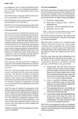 IS 800:2007
from equipment, such as cranes and machines should
be assumed in design as per manufacturers/suppliers
data (see 3.5.4). Snow load shall be taken as per
IS 875 (Part 4).
3.2.1.3 Wind loads on structures shall be taken as per
the recommendations of IS 875 (Part 3).
3.2.1.4 Earthquake loads shall be assumed as per the
recommendations of IS 1893 (Part 1).
3.2.1.5 The erection loads and temperature effects shall
be considered as specified in 3.3 and 3.4 respectively.
3.3 Erection Loads
All loads required to be carried by the structure or any
part of it due to storage or positioning of construction
material and erection equipment, including all loads
due to operation of such equipment shall be considered
as erection loads. Proper provision shall be made,
including temporary bracings, to take care of all stresses
developed during erection. Dead load, wind load and
also such parts of the live load as would be imposed
on the stricture during the period of erection shall be
taken as acting together with the erection loads. The
structure as a whole and all parts of the structure in
conjunction with the temporary bracings shall be
capable of sustaining these loads during erection.
3.4 Temperature Effects
3.4.1 Expansion and contraction due to changes in
temperature of the members and elements of a structure
shall be considered and adequate provision made for
such effect.
3.4.2 The temperature range varies for different
localities and under different diurnal and seasonal
conditions. The absolute maximum and minimum
temperatures, which may be expected in different
localities of the country, may be obtained from the
Indian Metrological Department and used in assessing
the maximum variations of temperature for which
provision for expansion and contraction has to be made
in the structure.
3.4.3 The range of variation in temperature of the
building materials may be appreciably greater or lesser
than the variation of air temperature and is influenced
by the condition of exposure and the rate at which the
materials composing the structure absorb or radiate
heat. This difference in temperature variations of the
material and air shall be given due consideration. The
effect of differential temperature within an element or
member, due to part exposure to direct sunlight shall
also be considered.
3.4.4 The co-efficient of thermal expansion for steel is
as given in 2.2.4 .l(e).
3,5 Load Combinations
3.5.1 Load combinations for design purposes shall be
those that produce maximum forces and effects and
consequently maximum stresses and deformations.
The following combination of loads with appropriate
partial safety factors (see Table 4) maybe considered.
a) Dead load + imposed load,
b) Dead load + imposed load + wind or
earthquake load,
c) Dead load + wind or earthquake load, and
d) Dead load+ erection load.
NOTE — In the case of structures supporting crmres, imposed
loads shall include the crane effects as given in 3.5.4.
3.5.2 Wind load and earthquake loads shall not be
assumed to act simultaneously. The effect of each shall
be considered separately.
3,5.3 The effect of cranes to be considered under
imposed loads shall include the vertical loads,
eccentricity effects induced by the vertical loads,
impact factors, lateral (surge) and longitudinal
(horizontal) thrusts, not acting simultaneously, across
and along the crane rail, respectively [see 1S 875
(Part 2)].
3.5.4 The crane loads and their combinations to be
considered shall be as indicated by the customer. In
the absence of any specific indications, the load
combinations shall be in accordance with the
provisions in IS 875 (Part 2) or as given below:
a)
b)
c)
d)
Vertical loads with full impact from one
loaded crane or two cranes in case of tandem
operation, together with vertical loads without
impact from as many loaded cranes as may
be positioned for maximum effect, along with
maximum horizontal thrust from one crane
only or two in case of tandem operation;
Loads as specified in 3.5.4(a), subject to
cranes in maximum of any two bays of the
building cross-section shaIl be considered for
multi-bay multi-crane gantries;
The longitudinal thrust on a crane track rail
shall be considered for a maximum of two
loaded cranes on the track; and
Lateral thrust (surge) and longitudinal thrust
acting across and along the crane rail
respectively, shall be assumed not to act
simultaneously. The effect of each force, shall
however be investigated separately.
3.5.5 While investigating the effect of earthquake
forces, the resulting effect from dead loads of all cranes
parked in each bay, positioned to cause maximum effect
shall be considered.
16
 