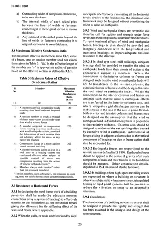 IS 800:2007
a) Outstanding width ofcompound element (b,)
to its own thickness.
b) The internal width of each added plate
between the lines of welds or fasteners
connecting it to the original section to its own
thickness.
c) Any outstand of the added plates beyond the
line of welds or fasteners connecting it to
original section to its own thickness.
3.8 Maximum Effective Slenderness Ratio
The maximum effective slenderness ratio, KZlr values
of a beam, strut or tension member shall not exceed
those given in Table 3. ‘KL’ is the effective length of
the member and ‘r‘ is appropriate radius of gyration
based on the effective section as defined in 3.6.1.
Table 3 Maximum Values of Effective
Slenderness Ratios
s} Member Maximum
No. Effective
Slenderness
Ratio
(KU-)
(1) (2) (3)
i)
ii)
iii)
iv)
v)
vi)
A member carrying compressive loads 180
resulting from dead loads and imposed
loads
A tension member in which a reversal 180
of direct stress occurs due to loads other
than wind or seismic forces
A member subjected to compression 250
forces resulting only from combination
with wind/earthquake actions, provided
the deformation of such member does
not adversely affect tbe stress in any
part of the structure
Compression flange of a beam against 300
lateral torsional buckling
A member normally acting m a tie in a 350
roof truss or a bracing system not
considered effective when subject to
possible reversal of stress into
compression resulting from the action
of wind or earthquake forces]]
Members always under tension’) (other 400
than pre-tensioned members)
I) Tension members, such as bracing’s, pre-tensioned to avoid
sag, need not satisfy tbe maximum slenderness ratio limits.
3.9 Resistance to Horizontal Forces
3.9.1 In designing the steel frame work of a building,
provision shall be made (by adequate moment
connections or by a system of bracing) to effectively
transmit to the foundations all the horizontal forces,
giving due allowance for the stiffening effect of the
walls and floors, where applicable.
3.9.2 When the walls, or walls and floors and/or roofs
20
are capable of effectively transmitting all the horizontal
forces directly to the foundations, the structural steel
framework may be designed without considering the
effect of wind or earthquake.
3.9.3 Wind and earthquake forces are reversible and
therefore call for rigidity and strength under force
reversal in both longitudinal and transverse directions.
To resist torsional effects of wind and earthquake
forces, bracings in plan should be provided and
integrally connected with the longitudinal and
transverse bracings, to impart adequate torsional
resistance to the structure.
3.9.3.1 In shed type steel mill buildings, adequate
bracings shall be provided to transfer the wind or
earthquake loads from their points of action to the
appropriate supporting members. Where the
connections to the interior columns or frames are
designed such that the wind or earthquake loads will
not be transferred to the interior columns, the
exterior columns or frames shall be designed to resist
the total wind or earthquake loads. Where the
connections to the interior columns and frames are
designed such that the wind or earthquake effects
are transferred to the interior columns also, and
where adequate rigid diaphragm action can be
mobilized as in the case of the cast-in place RC slab,
both exterior and interior columns and frames may
be designed on the assumption that the wind or
earthquake load is divided among them in proportion
to their relative stiffness. Columns also should be
designed to withstand the net uplifting effect caused
by excessive wind or earthquake. Additional axial
forces arising in adjacent columns due to the vertical
component of bracings or due to frame action shall
also be accounted for.
3.9.3.2 Earthquake forces are proportional to the
seismic mass as defined in IS 1893. Earthquake forces
should be applied at the centre of gravity of all such
components of mass and their transfer to the foundation
should be ensured. Other construction details,
stipulated in IS 4326 should also be followed.
3.9.3.3 In buildings where high-speed traveling cranes
are supported or where a building or structure is
otherwise subjected to vibration or sway, triangulated
bracing or rigid portal systems shall be provided to
reduce the vibration or sway to an acceptable
minimum.
3.9.4 Foundations
The foundations of a building or other structures shall
be designed to provide the rigidity and strength that
has been assumed in the analysis and design of the
superstructure.
 