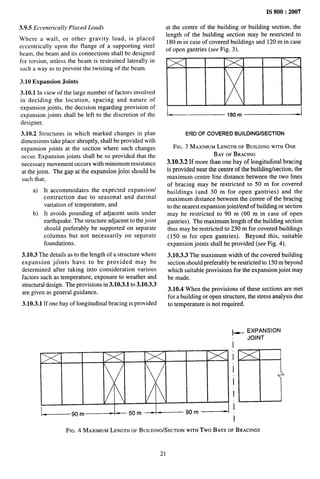 IS 800:2007
3.9.5 Eccentrically Placed Loads
Where a wall, or other gravity load, is placed
eccentrically upon the flange of a supporting steel
beam, the beam and its connections shall be designed
for torsion, unless the beam is restrained laterally in
such a way as to prevent the twisting of the beam.
3.10 Expansion Joints
3.10.1 In view of the large number of factors involved
in deciding the location, spacing and nature of
expansion joints, the decision regarding provision of
expansion joints shall be left to the discretion of the
designer.
3.10.2 Structures in which marked changes in plan
dimensions take place abruptly, shall be provided with
expansion joints at the section where such changes
occur. Expansion joints shall be so provided that the
necessary movement occurs with minimum resistance
at the joint. The gap at the expansion joint should be
such that:
a)
b)
It accommodates the expected expansion
contraction due to seasonal and durinal
variation of temperature, and
It avoids pounding of adjacent units under
earthquake. The structure adjacent to the joint
should preferably be supported on separate
columns but not necessarily on separate
foundations.
3.10.3 The details as to the length of a structure where
expansion jdints have to be provided may be
determined after taking into consideration various
factors such as temperature, exposure to weather and
structural design. The provisions in 3.10.3.1 to 3.10.3.3
are given as general guidance.
3.10.3.1 If one bay of longitudinal bracing is provided
at the centre of the building or building section, the
length of the building section may be restricted to
180 m in case of covered buildings and 120 m in case
of open gantries (see Fig. 3).
L--.-——,,om~
END OF COVERED BUILDING/SECTION
FIG. 3 MAXIMUMLENGTHOF BUILDINGWITHONE
BAYOFBRACING
3.10.3.2 If more than one bay of longitudinal bracing
is provided near the centre of the buildinglsection, the
maximum centre line distance between the two lines
of bracing may be restricted to 50 m for covered
buildings (and 30 m for open gantries) and the
maximum distance between the centre of the bracing
to the nearest expansion jointiend of building or section
may be restricted to 90 m (60 m in case of open
gantries). The maximum length of the building section
thus may be restricted to 230 m for covered buildings
(150 m for open gantries). Beyond this, suitable
expansion joints shall be provided (see Fig. 4).
3.10.3.3 The maximum width of the covered building
section should preferably be restricted to 150 m beyond
which suitable provisions for the expansion joint may
be made.
3.10.4 When the provisions of these sections are met
for a building or open structure, the stress analysis due
to temperature is not required.
+ EXPANSION
JOINT
i
i
i
i
: ‘D
i
—90m —50m~ “ 90 m
I
FIG. 4 MAXIMUMLENGTHOFBUILDING/SECTION
WITHTwo BAYSOFBRACINGS
21
 