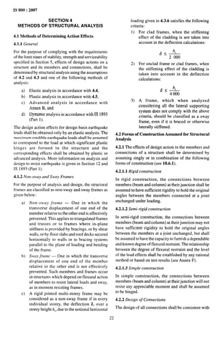 IS 800:2007
SECTiON 4
METHODS OF STRUCTURAL ANALYSIS
4.1 Methods of Determining Action Effects
4.1.1 General
For the purpose of complying with the requirements
of the limit states of stability, strength and serviceability
specified in Section 5, effects of design actions on a
structure and its members and connections, shall be
determined by structural analysis using the assumptions
of 4.2 and 4.3 and one of the following methods of
analysis:
a)
b)
c)
d)
Elastic analysis in accordance with 4.4,
Plastic analysis in accordance with 4.5,
Advanced analysis in accordance with
Annex B, and
Dynamic analysis in accordance with IS 1893
(Part 1).
The design action effects for design basis earthquake
loads shall be obtained only by an elastic analysis. The
maximum credible earthquake loads shall be assumed
to correspond to the load at which significant plastic
hinges are formed in the structure and the
corresponding effects shall be obtained by plastic or
advanced analysis. More information on analysis and
design to resist earthquake is given in Section 12 and
IS 1893 (Part 1).
4.1.2 Non-sway and Sway Frames
For the purpose of analysis and design, the structural
frames are classified as non-sway and sway frames as
given below:
a)
b)
c)
Non-sway frame — One in which the
transverse displacement of one end of the
member relative to the other end is effectively
prevented. This applies to triangulated frames
and trusses or to frames where in-plane
stiffness is provided by bracings, or by shear
walls, or by floor slabs and roof decks secured
horizontally to walls or to bracing systems
parallel to the plane of loading and bending
of the frame.
Sway frame — One in which the transverse
displacement of one end of the member
relative to the other end is not effectively
prevented. Such members and frames occur
in structures which depend on flexural action
of members to resist lateral loads and sway,
as in moment resisting frames.
A rigid jointed multi-storey frame may be
considered as a non-sway frame if in every
individual storey, the deflection 6, over a
storey height h,, due to the notional horizontal
loading given in 4.3.6 satisfies the following
criteria:
1) For clad frames, when the stiffening
effect of the cladding is not taken into
account in the deflection calculations:
65A
2 000
2) For unclad frame or clad frames, when
the stiffening effect of the cladding is
taken into account in the deflection
calculations:
65A
4000
3) A frame, which when analyzed
considering all the lateral supporting
system does not comply with the above
criteria, should be classified as a sway
frame. even if it is braced or otherwise
laterally stiffened.
4.2 Forms of Construction Assumed for Structural
Analysis
4.2.1 The effects of design action in the members and
connections of a structure shall be determined by
assuming singly or in combination of the following
forms of construction (see 10.6.1).
4.2.1.1 Rigid construction
In rigid construction, the connections between
members (beam and column) at their junction shall be
assumed to have sufficient rigidity to hold the original
angles between the members connected at a joint
unchanged under loading.
4.2S.2 Semi-rigid construction
In semi-rigid construction, the connections between
members (beam and column) at their junction may not
have sufficient rigidity to hold the original angles
between the members at a joint unchanged, but shall
be assumed to have the capacity to furnish a dependable
and known degree of flexural restraint. The relationship
between the degree of flexural restraint and the level
of the load effects shall be established by any rational
method or based on test results (see Annex F).
4.2.1.3 Simple construction
In simple construction, the connections between
members (beam and column) at their junction will not
resist any appreciable moment and shall be assumed
to be hinged.
4.2.2 Design of Connections
The design of all connections shall be consistent with
22
 