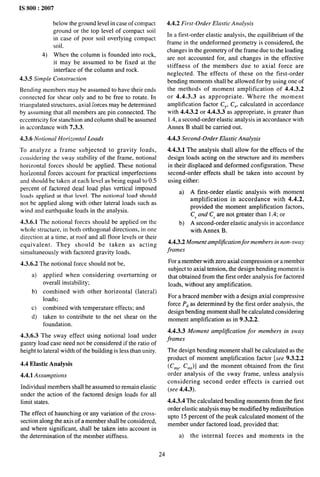 IS 800:2007
below the ground level in case of compact
ground or the top level of compact soil
in case of poor soil overlying compact
soil.
4) When the column is founded into rock,
it may be assumed to be fixed at the
interface of the column and rock.
4.3.5 Simple Construction
Bending members may be assumed to have their ends
connected for shear only and to be free to rotate. In
triangulated structures, axial [orces maybe determined
by assuming that all members are pin connected. The
eccentricity for stanchion and column shall be assumed
in accordance with 7.3.3.
4.3.6 Notional Horizontal Loads
To analyze a frame subjected to gravity loads,
considering the sway stability of the frame, notional
horizontal forces should be applied. These notional
horizontal forces account for practical imperfections
and should be taken at each level as being equal to 0.5
percent of factored dead load plus vertical imposed
loads applied at that level. The notional load should
not be applied along with other lateral loads such as
wind and earthquake loads in the analysis.
4.3.6.1 The notional forces should be applied on the
whole structure, in both orthogonal directions, in one
direction at a time, at roof and all floor levels or their
equivalent, They should be taken as acting
simultaneously with factored gravity loads.
------ . . . . .
4.3.6 ..4
a)
b)
c)
d)
1he nohonal force should nOt be,
applied when considering overturning or
overall instability;
combined with other horizontal (lateral)
loads;
combined with temperature effects; and
taken to contribute to the net shear on the
foundation.
4.3.6.3 The sway effect using notional load under
gantry load case need not be considered if the ratio of
height to lateral width of the building is less than unity.
4,4 Elastic Analysis
4.4.1 Assumptions
Individual members shall be assumed to remain elastic
under the action of the factored design loads for all
limit states.
The effect of haunching or any variation of the cross-
section along the axis of a member shall be considered,
and where significant, shall be taken into account in
the determination of the member stiffness,
4.4.2 First-Order Elastic Analysis
In a first-order elastic analysis, the equilibrium of the
frame in the undeformed geometry is considered, the
changes in the geometry of the frame due to the loading
are not accounted for, and changes in the effective
stiffness of the members due to axial force are
neglected. The effects of these on the first-order
bending moments shall be allowed for by using one of
the methods of moment amplification of 4.4.3.2
or 4.4.3.3 as appropriate. Where the moment
amplification factor CY, CZ, calculated in accordance
with 4.4.3.2 or 4.4.3.3 as appropriate, is greater than
1.4, a second-order elastic analysis in accordance with
Annex B shall be carried out.
4.4.3 Second-Order Elastic Analysis
4.4.3.1 The analysis shall allow for the effects of the
design loads acting on the structure and its members
in their displaced and deformed configuration. These
second-order effects shall be taken into account by
using eithe~
a) A first-order elastic analysis with moment
amplification in accordance with 4.4.2,
provided the moment amplification factors,
C, and C, are not greater than 1.4; or
b) A second-order elastic analysis in accordance
with Annex B.
4.4.3.2 Moment amplification for members in non-sway
frames
For a member with zero axial compression or a member
subject to axial tension, the design bending moment is
that obtained from the first order analysis for factored
loads, without any amplification.
For a braced member with a design axial compressive
force P~ as determined by the first order analysis, the
design bending moment shall be calculated considering
moment amplification as in 9.3.2.2.
4.4.3.3 Moment amplification for members in sway
frames
The design bending moment shall be calculated as the
product of moment amplification factor [see 9.3.2.2
(C~Y, Cm,)] and the moment obtained from the first
order analysis of the sway frame, unless analysis
considering second order effects is carried out
(see 4.4.3).
4.4.3.4 The calculated bending moments from the first
order elastic analysis may be modified by redistribution
upto 15 percent of the peak calculated moment of the
member under factored load, provided that:
a) the internal forces and moments in the
24
 