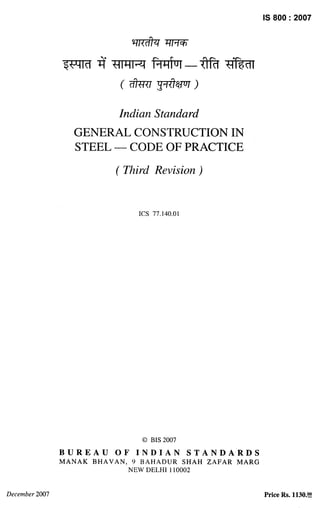 IS 800:2007
Indian Standard
GENERAL CONSTRUCTION IN
STEEL — CODE OF PRACTICE
( Third Revision)
ICS 77.140.01
0 BIS 2007
BUREAU OF INDIAN STANDARDS
MANAK BHAVAN, 9 BAHADUR SHAH ZAFAR MARG
NEW DELHI 110002
December 2007 Price Rs. 1130.!?!
 