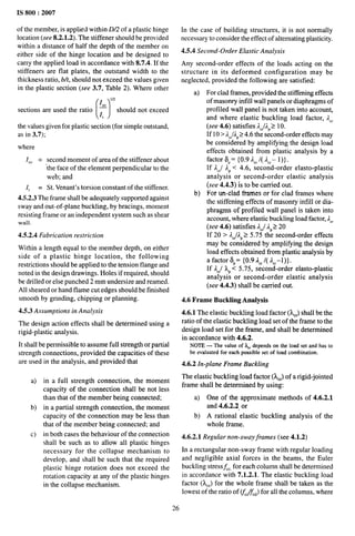 IS 800:2007
of the member, is applied within D2 of a plastic hinge
location (see 8.2.1.2). The stiffener should be provided
within a distance of half the depth of the member on
either side of the hinge location and be designed to
carry the applied load in accordance with 8.7.4. If the
stiffeners are flat plates, the outstand width to the
thickness ratio, b/t, should not exceed the values given
in the plastic section (see 3.7, Table 2). Where other
[)
I
m
sections are used the ratio ~
It
should not exceed
the values given for plastic section (for simple outstand,
as in 3.7);
where
Iso = second moment of area of the stiffener about
‘the face of the element perpendicular to the
web; and
I, = St. Venant’s torsion constant of the stiffener.
4.5.2.3 The frame shall be adequately supported against
sway and out-of-plane buckling, by bracings, moment
resisting frame or an independent system such as shear
wall.
4.5.2.4 Fabrication restriction
Within a length equal to the member depth, on either
side of a plastic hinge location, the following
restrictions should be applied to the tension flange and
noted in the design drawings. Holes if required, should
be drilled or else punched 2 mm undersize and reamed.
All sheared or hand flame cut edges should be finished
smooth by grinding, chipping or planning.
4.5.3 Assumptions in Analysis
The design action effects shall be determined using a
rigid-plastic analysis.
It shall be permissible to assume full strength or partial
strength connections, provided the capacities of these
are used in the analysis, and provided that
a) in a full strength connection, the moment
capacity of the connection shall be not less
than that of the member being connected;
b) in a partial strength connection, the moment
capacity of the connection may be less than
that of the member being connected; and
c) in both cases the behaviour of the connection
shall be such as to allow all plastic hinges
necessary for the collapse mechanism to
develop, and shall be such that the required
plastic hinge rotation does not exceed the
rotation capacity at any of the plastic hinges
in the collapse mechanism.
In the case of building structures, it is not normally
necessary to consider the effect of alternating plasticity.
4.5.4 Second-Order Elastic Analysis
Any second-order effects of the loads acting on the
structure in its deformed configuration may be
neglected, provided the following are satisfied:
a)
b)
For clad frames, provided the stiffening effects
of masonry infill wall panels or diaphragms of
profiled wall panel is not taken into account,
and where elastic buckling load factor, JC,
(see 4.6) satisfies J,jAP> 10.
[f10>2C{IP24,6 the second-order effects may
be considered by ampli~ing the design load
effects obtained from plastic analysis by a
factor 6,= {0.9 2,, /( 2=,- l)}.
If ACj JP < 4.6, second-order elasto-plastic
analysis or second-order elastic analysis
(see 4.4.3) is to be carried out.
For un-clad frames or for clad frames where
the stiffening effects of masonry infill or dia-
phragms of profiled wall panel is taken into
account, where elastic buckling load factor, 2<,
(see 4.6) satisfies J=j 2,220
If 20> AC]AP
25.75 the second-order effects
may be considered by ampli~ing the design
load effects obtained from plastic analysis by
a factor iSP= {0.9 2,,/( J,,–I)}.
If IC{ LP<5.75, second-order elasto-plastic
analysis or second-order elastic analysis
(see 4.4.3) shall be carried out.
4.6 Frame Buckling Analysis
4.6.1 The elastic buckling load factor ().C,)shall be the
ratio of the elastic buckling load set of the frame to the
design load set for the frame, and shall be determined
in accordance with 4.6.2.
NOTE— The value of lC, depends on the load set and has to
be evaluated for each possible set of load combination.
4.6.2 In-plane Frame Buckling
The elastic buckling load factor (hC,) of a rigid-jointed
frame shall be determined by using:
a) One of the approximate methods of 4.6.2.1
and 4.6.2.2 or
b) A rational elastic buckling analysis of the
whole frame.
4.6.2.1 Regular non-sway frames (see 4.1.2)
In a rectangular non-sway frame with regular loading
and negligible axial forces in the beams, the Euler
buckling stressfCC,for each column shall be determined
in accordance with 7.1.2.1. The elastic buckling load
factor (L,,) for the whole frame shall be taken as the
lowest of the ratio of (&/fed) for all the columns, where
26
 