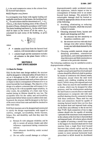 fC~is the axial compressive stress in the column from
the factored load analysis.
4.6.2.2 Regular sway frames
In a rectangular sway frame with regular loading and
negligible axial forces in the beams, the buckling load,
PC,,,for each column shall be determined as P,, = A~C
wherefCCis the elastic buckling stress of the column in
the plane of frame, obtained in accordance with 7.1.2.1.
The elastic buckling load factor AC,,
for the whole frame
shall be taken as the lowest of all the ratios, k,,,,
calculated for each storey of the building, as given
below:
where
P=
L=
~ _ ~(PCC/L)
‘c’ - ~(P/L)
member axial force from the factored load
analysis, with tension taken as negative; and
column length and the summation includes
all columns in the plane frame within a
storey.
SECTION 5
LIMIT STATE DESIGN
5.1 Basis for Design
5.1.1 In the limit state design method, the structure
shall be designed to withstand safely all loads likely to
act on it throughout its life. It shall not suffer total
collapse under accidental loads such as from explosions
or impact or due to consequences of human error to an
extent beyond the local damages. The objective of the
design is to achieve a structure that will remain fit for
use during its life with acceptable target reliability. In
other words, the probability of a limit state being
reached during its lifetime should be very low. The
acceptable limit for the safety and serviceability
requirements before failure occurs is called a limit state.
In general, the structure shall be designed on the basis
of the most critical limit state and shall be checked for
other limit states.
5.L2 Steel structures are to be designed and constructed
to satisfy the design requirements with regard to
stability, strength, serviceability, brittle fracture,
fatigue, fire, and durability such that they meet the
following:
a) Remain fit with adequate reliability and be
able to sustain all actions (loads) and other
influences experienced during construction
and use;
b) Have adequate durability under normal
maintenance;
c) Do not suffer overall damage or collapse
IS 800:2007
disproportionately under accidental events
like explosions, vehicle impact or due to
consequences of human error to an extent
beyond local damage. The potential for
catastrophic damage shall be limited or
avoided by appropriate choice of one or more
of the following:
1) Avoiding, eliminating or reducing
exposure to hazards, which the structure
is likely to sustain.
2) Choosing structural forms, layouts and
details and designing such that:
i) the structure has low sensitivity to
hazardous conditions; and
ii) the structure survives with only local
damage even after serious damage
to any one individual element by the
hazard.
3) Choosing suitable material, design and
detailing procedure, construction
specifications, and control procedures for
shop fabrication and field construction as
relevant to the particular structure.
The following conditions may be satisfied to avoid a
disproportionate collapse:
a) The building should be effectively tied
together at each principal floor level and each
column should be effectively held in position
by means of continuous ties (beams) nearly
orthogonal, except where the steel work
supports only cladding weighing not more
than 0.7 kN/m~ along with imposed and wind
loads. These ties must be steel members such
as beams, which may be designed for other
purposes, steel bar reinforcement anchoring
the steel frame to concrete floor or steel mesh
reinforcement in composite slab with steel
profiled sheeting directly connected to beam
with shear connectors. These steel ties and
their end connections should be capable of
resisting factored tensile force not less than
the factored dead and imposed loads acting
on the floor area tributary to the tie nor less
than 75 kN. Such connection of ties to edge
column should also be capable of resisting
1 percent of the maximum axial compression
in the column at the level due to factored dead
and imposed loads. All column splices should
be capable of resisting a tensile force equal
to the largest of a factored dead and live load
reaction from a single floor level located
between that column splice and the next
column splice below that splice. Lateral load
system to resist notional horizontal loads
prescribed in 4.3.6 should be distributed
27
 