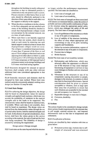 IS 800:2007
b)
c)
throughout the building in nearly orthogonal
directions so that no substantial portions is
connected at only one point to such a system.
Precast concrete or other heavy floor or roof
units should be effectively anchored in the
direction of their span either to each other over
the support or directly to the support.
Where the above conditions to tie the columns
to the floor adequately are not satisfied each
storey of the building should be checked to
ensure that disproportionate collapse would
not precipitate by the notional removal, one
at a time, of each column.
Where each floor is not laterally supported
by more than one system, check should be
made at each storey by removing one such
lateral support system at a time to ensure that
disproportionate collapse would not occur.
The collapse is considered disproportionate,
if more than 15 percent of the floor or roof
area of 70 mz collapse at that level and at one
adjoining level either above or below it, under
a load equal to 1.05 or 0.9 times the dead load,
0.33 times temporary or full imposed load of
permanent nature (as in storage buildings) and
0.33 times wind load acting together.
5.1.3 Structures designed for unusual or special
functions shall comply with any other relevant
additional limit state considered appropriate to that
structure.
5.1.4 Generally structures and elements shall be
designed by limit state method. Where limit state
method cannot be conveniently adopted, working stress
design (see Section 11) may be used.
5.2 Limit State Design
5.2.1 For achieving the design objectives, the design
shall be based on characteristic values for material
strengths and applied loads (actions), which take into
account the probability of variations in the material
strengths and in the loads to be supported. The
characteristic values shall be based on statistical data,
if available. Where such data is not available, these
shall be based on experience. The design values are
derived from the characteristic values through the use
of partial safety factors, both for material strengths and
for loads. In the absence of special considerations, these
factors shall have the values given in this section
according to the material, the type of load and the limit
state being considered. The reliability of design is
ensured by satisfying the requirement:
Design action S Design strength
5.2.2 Limit states are the states beyond which the structure
no longer satisfies the performance requirements
specified. The limit states are classified as:
a) Limit state of strength; and
b) Limit state of serviceability.
t
5.2.2.1 The limit states of strength are those associated
with failures (or imminent failure), under the action of
probable and most unfavorable combination of loads
on the structure using the appropriate partial safety
factors, which may endanger the safety of life and
property. The limit state of strength includes:
a) Loss of equilibrium of the structure as a whole
or any of its parts or components.
b) Loss of stability of the structure (including
the effect of sway where appropriate and
overturning) or any of its parts including
supports and foundations.
c) Failure by excessive deformation, rupture of
the structure or any of its parts or components,
d) Fracture due to fatigue,
e) Brittle fracture.
5.2.2.2 The limit state of serviceability include:
a)
b)
c)
d)
e)
Deformation and deflections, which may
adversely affect the appearance or effective
use of the structure or may cause improper
functioning of equipment or services or may
cause damages to finishes and non-structural
members.
Vibrations in the structure or any of its
components causing discomfort to people,
damages to the structure, its contents or which
may limit its functional effectiveness. Special
consideration shall be given to systems
susceptible to vibration, such as large open
floor areas free of partitions to ensure that
such vibrations are acceptable for the intended
use and occupancy (see Annex C).
Repairable damage or crack due to fatigue.
Corrosion, durability.
Fire.
5.3 Actions
The actions (loads) to be considered in design include
direct actions (loads) experienced by the structure due
to self weight, external actions etc., and imposed
deformations such as that due to temperature and
settlements.
5.3.1 Classification ofActions
Actions are classified by their variation with time as
given below:
a) Permanent actions (Q ): Actions due to self-
!
weight of structura and non-structural
28
 