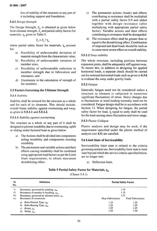 IS 800:2007
loss of stability of the structure or any part of
it including support and foundation.
5.4.1 Design Strength
The Design Strength, S~, is obtained as given below
from ultimate strength, SUand partial safety factors for
materials, y~ given in Table 5.
Sd=s,lym
where partial safety factor for materials, y~ account
for:
a)
b)
c)
d)
Possibility of unfavorable deviation of
material strength from the characteristic value,
Possibility of unfavorable variation of
member sizes,
Possibility of unfavorable reduction in
member strength due to fabrication and
tolerances, and
Uncertainty in the calculation of strength of
the members.
5.5 Factors Governing the Ultimate Strength
5.5.1 Stability
Stability shall be ensured for the structure as a whole
and for each of its elements. This should include,
overall frame stability against overturning and sway,
as given in 5.5.1.1 and 5.5.1.2.
5.5.1.1 Stability against overturning
The structure as a whole or any part of it shall be
designed to prevent instability due to overturning, uplift
or sliding under factored load as given below:
a)
b)
The Actions shall be divided into components
aiding instability and components resisting
instability.
The permanent and variable actions and their
effects causing instability shall be combined
using appropriate load factors as per the Limit
State requirements, to obtain maximum
destabilizing effect.
c)
d)
The permanent actions (loads) and effects
contributing to resistance shall be multiplied
with a partial safety factor 0.9 and added
together with design resistance (after
multiplying with appropriate partial safety
factor). Variable actions and their effects
contributing to resistance shall be disregarded.
The resistance effect shall be greater than or
equal to the destabilizing effect. Combination
of imposed and dead loads should be such as
to cause most severe effect on overall stability.
5.5.1.2 Sway stability
The whole structure, including portions between
expansion joints, shall be adequately stiff against sway.
To ensure this, in addition to designing for applied
horizontal loads, a separate check should be carried
out for notional horizontal loads such as given in 4.3.6
to evaluate the sway under gravity loads.
5.5.2 Fatigue
Generally fatigue need not be considered unless a
structure or element is subjected to numerous
significant fluctuations of stress. Stress changes due
to fluctuations in wind loading normally need not be
considered. Fatigue design shall be in accordance with
Section 13. When designing for fatigue, the partial
safety factor for load, yf,equal to unity shall be used
for the load causing stress fluctuation and stress range.
5.5.3 Plastic Collapse
Plastic analysis and design may be used, if the
requirement specified under the plastic method of
analysis (see 4.5) are satisfied.
5.6 Limit State of Serviceability
Serviceability limit state is related to the criteria
governing normal use. Serviceability limit state is limit
state beyond which the service criteria specified below,
are no longer met:
a) Deflection limit,
Table 5 Partial Safety Factor for Materials, y~
(Clause 5.4. 1)
SI Definition Partial Safety Factor
No.
i) Resistance, governed by yielding, Ymo 1.10
ii) Resistance of member to buckling, ymo 1.10
iii) Resistance, governed by ultimate stress, y~t 1.25
iv) Resistance of connection: ShopFabrications FieldFabrications
a) Bolts-Friction Type, y~r 1.25 1.25
b) Bolts-Bearing Type, ym~ 1.25 1.25
c) Rivets, Ym, 1.25 1.25
d) Welds, ymW 1.25 1.50
30
 
