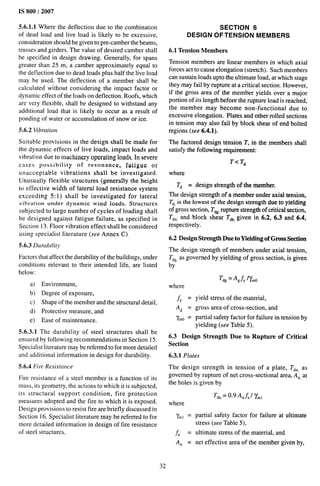 IS 800:2007
5.6.1.1 Where the deflection due to the combination
of dead load and Iive load is likely to be excessive,
consideration should be given to pre-camber the beams,
trusses and girders. The value of desired camber shall
be specified in design drawing. Generally, for spans
greater than 25 m, a camber approximately equal to
the deflection due to dead loads plus half the live load
may be used. The deflection of a member shall be
calculated without considering the impact factor or
dynamic effect of the loads on deflection. Roofs, which
are very flexible, shall be designed to withstand any
additional load that is likely to occur as a result of
pending of water or accumulation of snow or ice.
5.6.2 Vibration
Suitable provisions in the design shall be made for
the dynamic effects of live loads, impact loads and
vibrdti on due to machinery operating loads. In severe
cases possibility of resonance, fatigue or
unacceptable vibrations shall be investigated.
Unusually flexible structures (generally the height
to effective width of lateral load resistance system
exceeding 5:1) shall be investigated for lateral
vibration under dynamic wind loads. Structures
subjected to large number of cycles of loading shall
be designed against fatigue failure, as specified in
Section 13. Floor vibration effect shall be considered
using specialist literature (see Annex C),
5.6.3 Durabi[i(y
Factors that affect the durability of the buildings, under
conditions relevant to their intended life, are listed
below:
a) Environment,
b) Degree of exposure,
c) Shape of the member and the structural detail,
d) Protective measure, and
e) Ease of maintenance.
5.6.3.1 The durability of steel structures shall be
ensured by following recommendations in Section 15.
Specialist literature may be referred to for more detailed
and additional information in design for durability.
5.6.4 Fire Resistance
Fire resistance of a steel member is a function of its
mass, its geometry, the actions to which it is subjected,
its structural support condition, fire protection
measures adopted and the fire to which it is exposed.
Design provisioris to resist fire are briefly discussed in
Section 16. Specialist literature may be referred to for
more detailed information in design of fire resistance
of steel structures.
SECTION 6
DESIGN OF TENSION MEMBERS
6.1 Tension Members
Tension members are linear members in which axial
forces act to cause elongation (stretch). Such members
can sustain loads upto the ultimate load, at which stage
they may fail by rupture at a critical section. However,
if the gross area of the member yields over a major
portion of its length before the rupture load is reached,
the member may become non-functional due to
excessive elongation. Plates and other rolled sections
in tension may also fail by block shear of end bolted
regions (see 6.4.1).
The factored design tension 1“,in the members shall
satisfy the following requirement:
T<T~
where
T~ = design strength of the member.
The design strength of a member under axial tension,
T~,is the lowest of the design strength due to yielding
of gross section, T~g rupture strength of critical section,
T~n, and block shear T~~,given in 6.2, 6.3 and 6.4,
respectively.
6.2 Design Strength Due to Yielding of Gross Section
The design strength of members under axial tension,
T~~,as governed by yielding of gross section, is given
by
Tdg= Agfy Mno
where
f, = yield stress of the material,
A~ = gross area of cross-section, and
y~o = partial safety factor for failure in tension by
yielding (see Table 5).
6.3 Design Strength Due to Rupture of Critical
Section
6.3.1 Plates
The design strength in tension of a plate, T~n, as
governed by rupture of net cross-sectional area, An, at
the holes is given by
T~n= 0.9 AnfU/ ‘y~,
where
‘Yml=
f“ =
An =
32
partial safety factor for failure at ultimate
stress (see Table 5),
ultimate stress of the material, and
net effective area of tbe member given by,
 
