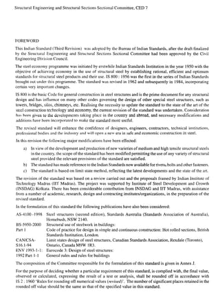 Structural Engineering and Structural Sections Sectional Committee, CED 7
FOREWORD
This Indian Standard (Third Revision) was adopted by the Bureau of Indian Standards, after the draft finalized
by the Structural Engineering and Structural Sections Sectional Committee had been approved by the Civil
Engineering Division Council.
The steel economy programme was initiated by erstwhile Indian Standards Institution in the year 1950 with the
objective of achieving economy in the use of structural steel by establishing rational, efficient and optimum
standards for structural steel products and their use. IS 800: 1956 was the first in the series of Indian Standards
brought out under this programme. The standard was revised in 1962 and subsequently in 1984, incorporating
certain very importmt changes.
IS 800 is the basic Code for general construction in steel structures and is the prime document for any structural
design and has influence on many other codes governing the design of other special steel structures, such as
towers, bridges, silos, chimneys, etc. Realising the necessity to update the standard to the state of the art of the
steel construction technology and economy, the current revision of the standard was undertaken. Consideration
has been given tO the de~elopments taking place in the country and abroad, and necessary modifications and
additions have been incorporated to make the standard more useful.
The revised standard will enhance the confidence of designers, engineers, contractors, technical institutions,
professional bodies and the industry and will open a new era in safe and economic construction in steel.
In this revision the following major modifications have been effected:
a) In view of’the development and production of new varieties of medium and high tensile structural steels
in the country, the scope of the standard has been modified permitting the use of any variety of structural
steel provided the relevant provisions of the standard are satisfied.
b) The standard has made reference to the Indian Standards now available for rivets; bolts and other fasteners.
c) The standard is based on limit state method, reflecting the latest developments and the state of the art.
The revision of the standard was based on a review carried out and the proposals framed by Indian Institute of
Technology Madras (IIT Madras). The project was supported by Institute of Steel Development and Growth
(INSDAG) Kolkata. There has been considerable contribution from INSDAG and IIT Madras, with assistance
from a number of academic, research, design and contracting institutes/organizations, in the preparation of the
revised standard.
In the formulation of this standard the following publications have also been considered:
AS-4 100-1998 Steel structures (second edition), Standards Australia (Standards Association of Australia),
Homebush, NSW 2140,
BS-5950-2000 Structural use of steelwork in buildings:
Part 1 Code of practice for design in simple and continuous construction: Hot rolled sections, British
Standards Institution, London.
CAN/CSA- Limit states design of steel structures, Canadian Standards Association, Rexdale (Toronto),
S16.1-94 Ontario, Canada M9W 1R3.
ENV [993-1-1: Eurocode 3: Design of steel structures:
1992 Part 1-1 General rules and rules for buildings
The composition of the Committee responsible for the formulation of this standard is given in Annex J.
For the purpose of deciding whether a particular requirement of this standard, is complied with, the final value,
observed or calculated, expressing the result of a test or analysis, shall be rounded off in accordance with
IS 2:1960 ‘Rules for rounding off numerical values (revised)’. The number of significant places retained in the
rounded off value should be the same as that of the specified value in this standard.
 