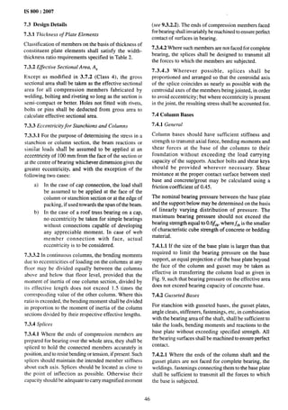 IS 800:2007
7.3 Design Details (see 9.3.2.2). The ends of compression members faced
7.3.1 Thickness of Plate Elements
Classification of members on the basis of thickness of
constituent plate elements shall satisfy the width-
thickness ratio requirements specified in Table 2.
7.3.2 Effective Sectional Area, A,
Except as modified in 3.7.2 (Class 4), the gross
sectional area shall be taken as the effective sectional
area for all compression members fabricated by
welding, bolting and riveting so long as the section is
semi-compact or better. Holes not fitted with rivets,
bolts or pins shall be deducted from gross area to
calculate effective sectional area.
7.3.3 Eccentricity for Stanchions and Columns
7.3.3.1 For the purpose of determining the stress in a
stanchion or column section, the beam reactions or
similar loads shall be assumed to be applied at an
eccentricity of 100 mm from the face of the section or
at the centre of bearing whichever dimension gives the
greater eccentricity, and with the exception of the
following two cases:
a) In the case of cap connection, the load shall
be assumed to be applied at the face of the
column or stanchion section or at the edge of
packing, if used towards the span of the beam.
b) In the case of a roof truss bearing on a cap,
no eccentricity be taken for simple bearings
without connections capable of developing
any appreciable moment. In case of web
member connection with face, actual
eccentricity is to be considered.
7.3.3.2 In continuous columns, the bending moments
due to eccentricities of loading on the columns at any
floor may be divided equally between the columns
above and below that floor level, provided thaL the
moment of inertia of one column section, divided by
its effective length does not exceed 1.5 times the
correspoi~ding value of the other column. Where this
ratio is exceeded, the bending moment shall be divided
in proportion to the moment of inertia of the column
sections divided by their respective effective lengths.
7.3.4 Splices
for bearing shall invariably be machined to ensure perfect
contact of surfaces in bearing.
7.3.4.2 Where such members are not faced for complete
bearing, the splices shall be designed to transmit all
the forces to which the members are subjected.
7.3.4.3 Wherever possible, splices shall be
proportioned and arranged so that the centroidal axis
of the splice coincides as nearly as possible with the
centroidal axes of the members being jointed, in order
to avoid eccentricity; but where eccentricity is present
in the joint, the resulting stress shall be accounted for.
7.4 Column Bases
7.4.1 General
Column bases should have sufficient stiffness and
strength to transmit axial force, bending moments and
shear forces at the base of the columns to their
foundation without exceeding the load carrying
capacity of the supports. Anchor bolts and shear keys
should be provided wherever necessary, Shear
resistance at the proper contact surface between steel
base and concrete/grout may be calculated using a
friction coefficient of 0.45.
The nominal bearing pressure between the base plate
and the support below may be determined on the basis
of linearly varying distribution of pressure. The
maximum bearing pressure should not exceed the
bearing strength equal to 0.6~C~,wheref,~ is the smaller
of characteristic cube strength of concrete or bedding
material.
7.4,1.1 If the size of the base plate is larger than that
required to limit the bearing pressure on the base
support, an equal projection c of the base plate beyond
the Pace of the column and gusset may be taken as
effective in transferring the column load as given in
Fig. 9, such that bearing pressure on the effective area
does not exceed bearing capacity of concrete base.
7.4.2 Gusseted Bases
For stanchion with gusseted bases, the gusset plates,
angle cleats, stiffeners, fastenings, etc, in combination
with the bearing area of the shaft, shall be sufficient to
take the loads, bending moments and reactions to the
7.3.4.1 Where the ends of compression members are
base plate without ex~eeding specified strength. All
prepared for bearing over the whole area, they shall be
the bearing surfaces shall be machined to ensure perfect
spliced to hold the connected members accurately in
contact.
position, and to resist bending or tension, if present. Such 7.4.2.1 Where the ends of the column shaft and the
splices should maintain the intended member stiffness gusset plates are not faced for complete bearing, the
about each axis. Splices should be located as close to weldings, fastenings connecting them to the base plate
the point of inflection as possible. Otherwise their shall be sufficient to transmit all the forces to which
capacity should be adequate to carry magnified moment the base is subjected.
46
 