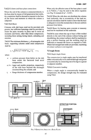 IS 800:2007
7.4.2.2 Column and base plate connections
Where the end of the column is connected directly to
the base plate by means of full penetration butt welds,
the connection shall be deemed to transmit to the base
all the forces and moments to which the column is
subjected.
7.4.3 Slab Bases
Columns with slab bases need not be provided with
gussets, but sufficient fastenings shall be provided to
retain the parts securely in place and to resist all
moments and forces, other than direct compression,
including those arising during transit, unloading and
erection,
7.4.3.1 The minimum thickness, t,, of rectangular slab
bases, supporting columns under axial compression
shall be
t,
= 2.5w(a2–0.3b2 )y~0/fY > t~
where
w = uniform pressure from below on the slab
base under the factored load axial
compression;
a, b = larger and smaller projection, respectively
tf
of the slab base beyond the rectangle
circumscribing the column; and
= flange thickness of compression member.
When only the effective area of the base plate is used
as in 7.4.1.1, C* may be used in the above equation
(see Fig. 9) instead of (a* - 0.3b2).
7.4.3.2 When the slab does not distribute the column
load uniformly, due to eccentricity of the load etc,
special calculation shall be made to show that the base
is adequate to resist the moment due to the non-uniform
pressure from below.
7.4.3.3 Bases for bearing upon concrete or masonry
need not be machined on the underside.
7.4.3,4 In cases where the cap or base is fillet welded
directly to the end of the column without boring and
shouldering, the contact surfaces shall be machined to
give a perfect bearing and the welding shall be
sufficient to transmit the forces as required in 7.4.3.
Where full strength butt welds are provided, machining
of contact surfaces is not required.
7.5 Angle Struts
7.5.1 Single Angle Struts
The compression in single angles may be transferred
either concentrically to its centroid through end gusset
or eccentrically by connecting one of its legs to a gusset
or adjacent member.
7.5.1.1 Concentric loading
When a single angle is concentrically loaded in
compression, the design strength may be evaluated
using 7.1.2.
EFFECTIVE PORTION
j STIFFENER
FIG. 9 EFFECTIVE
AREAOFA BASEPLATE
47
 