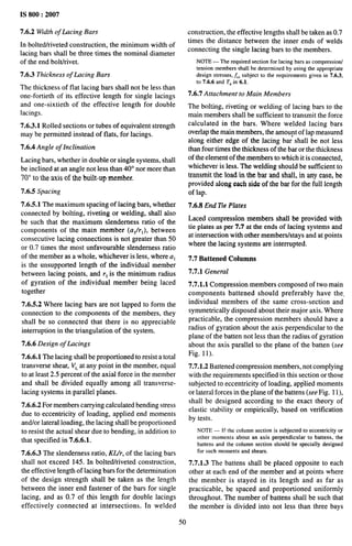 IS 800:2007
7.6.2 Width of Lacing Bars
In bolted/riveted construction, the minimum width of
lacing bars shall be three times the nominal diameter
of the end boltfrivet.
7.6.3 Thickness of Lacing Bars
The thickness of flat lacing bars shall not be less than
one-fortieth of its effective length for single lacings
and one-sixtieth of the effective length for double
lacings.
7.6.3.1 Rolled sections or tubes of equivalent strength
may be permitted instead of flats, for lacings.
7.6.4 Angle of Inclination
Lacing bars, whether in double. or single systems, shall
be inclined at an angle not less than 40° nor more than
7(P to the axis of the built-up member.
7.6.5 Spacing
7.6.5.1 The maximum spacing of lacing bars, whether
connected by bolting, riveting or welding, shall also
be such that the maximum slenderness ratio of the
components of the main member (al/rl ), between
consecutive lacing connections is not greater than 50
or 0.7 times the most unfavorable slenderness ratio
of the member as a whole, whichever is less, where al
is the unsupported length of the individual member
between lacing points, and r, is the minimum radius
of gyration of the individual member being laced
together
7.6.5.2 Where lacing bars are not lapped to form the
connection to the components of the members, they
shall be so connected that there is no appreciable
interruption in the triangulation of the system.
7.6.6 Design of Lacings
7.6.6.1 The lacing shall be proportioned to resist a total
transverse shear, Vt, at any point in the member, equal
to at least 2.5 percent of the axial force in the member
and shall be divided equally among all transverse-
lacing systems in parallel planes.
7.6.6.2 For members carrying calculated bending stress
due to eccentricity of loading, applied end moments
and/or lateral loading, the lacing shall be proportioned
to resist the actual shear due to bending, in addition to
that specified in 7.6.6.1.
7.6.6.3 The slenderness ratio, KIJr, of the lacing bars
shall not exceed 145. In bolted/riveted construction,
the effective length of lacing bars for the determination
of the design strength shall be taken as the length
between the inner end fastener of the bars for single
lacing, and as 0.7 of this length for double lacings
effectively connected at intersections. In welded
construction, the effective lengths shall be taken as 0.7
times the distance between the inner ends of welds
connecting the single lacing bars to the members.
NOTE — The required section for lacing bars as compression/
tension members shall be determined by using the appropriate
design stresses, ~, subject to the requirements given in 7.6.3,
to 7.6.6 and T~in 6.1.
7.6.7 Attachment to Main Members
The bolting, riveting or welding of lacing bars to the
main members shall be sufficient to transmit the force
calculated in the bars. Where welded lacing bars
overlap the main members, the amoupt of lap measured
along either edge of the lacing bar shall be not less
than four times the thickness of the bar or the thickness
of the element of the members to which it is connected,
whichever is less. The welding should be sufficient to
transmit the load in the bar and shall, in any case, be
provided along each side of the bar for the full length
of lap.
7.6.8 End 7te Plates
Laced compression members shall be provided with
tie plates as per 7.7 at the ends of lacing systems and
at intersection with other members/stays and at points
where the lacing systems are interrupted.
7.7 Battened Columns
7.7.1 General
7.7.1.1 Compression members composed of two main
components battened should preferably have the,
individual members of the same cross-section and
symmetrically disposed about their major axis. Where
practicable, the compression members should have a
radius of gyration about the axis perpendicular to the
plane of the batten not less than the radius of gyration
about the axis parallel to the plane of the batten (see
Fig. 11).
7.7.1.2 Battened compression members, not complying
with the requirements specified in this section or those
subjected to eccentricity of loading, applied moments
or lateral forces in the plane of the battens (see Fig. 11),
shall be designed according to the exact theory of
elastic stability or empirically, based on verification
by tests.
NOTE— If the columnsectionis subjectedto eccentricityor
other moments about an axis perpendicular to battens, the
battens and the column section should be speciallydesigned
for such moments and shears.
7.7.1.3 The battens shall be placed opposite to each
other at each end of the member and at points where
the member is stayed in its length and as far as
practicable, be spaced and proportioned uniformly
throughout. The number of battens shall be such that
the member is divided into not less than three bays
50
 