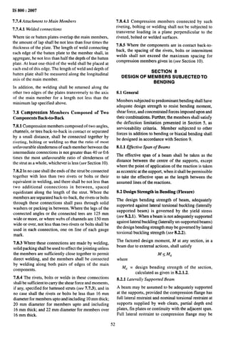IS 800:2007
7.7.4 Attachment to Main Members
7.7.4.1 Welded connections
Where tie or batten plates overlap the main members,
the amount of lap shall be not less than four times the
thickness of the plate. The length of weld connecting
each edge of the batten plate to the member shall, in
aggregate, be not less than half the depth of the batten
plate. At least one-third of the weld shall be placed at
each end of this edge. The length of weld and depth of
batten plate shall be measured along the longitudinal
axis of the main member.
In addition, the welding shall be returned along the
other two edges of the plates transversely to the axis
of the main member for a length not less than the
minimum lap specified above.
7.S Compression Members Composed of Two
Components Back=to=Back
7.8.1 Compression members composed of two angles,
channels, or tees back-to-back in contact or separated
by a small distance, shall be connected together by
riveting, bolting or welding so that the ratio of most
unfavorable slenderness of each member between the
intermediate connections is not greater than 40 or 0.6
times the most unfavorable ratio of slenderness of
the strut as a whole, whichever is less (see Section 10).
7.8.2 In no case shall the ends of the strut be connected
together with less than two rivets or bolts or their
equivalent in welding, and there shall be not less than
two additional connections in between, spaced
equidistant along the length of the strut. Where the
members are separated back-to-back, the rivets or bolts
through these connections shall pass through solid
washers or packing in between. Where the legs of the
connected angles or the connected tees are 125 mm
wide or more, or where webs of channels are 150 mm
wide or over, not less than two rivets or bolts shall be
used in each connection, one on line of each gauge
mark.
7.8,3 Where these connections are made by welding,
solid packing shall be used to effect the jointing unless
the members are sufficiently close together to permit
direct welding, and the members shall be connected
by welding along both pairs of edges of the main
components.
7.8.4 The rivets, bolts or welds in these connections
shall be sufficient to carry the shear force and moments,
if any, specified for battened struts (see 7.7.3), and in
no case shall the rivets or bolts be less than 16 mm
diameter for members upto and including 10 mm thick;
20 mm diameter for members upto and including
16 mm thick; and 22 mm diameter for members over
16 mm thick.
7.8.4.1 Compression members connected by such
riveting, bolting or welding shall not be subjected to
transverse loading in a plane perpendicular to the
riveted, bolted or welded surfaces.
7.8.5 Where the components are in contact back-to-
back, the spacing of the rivets, bolts or intermittent
welds shall not exceed the maximum spacing for
compression members given in (see Section 10).
SECTION 8
DESIGN OF MEMBERS SUBJECTEDTO
BENDING
8.1 General
Members subjected to predominant bending shall have
adequate design strength to resist bending moment,
shear force, and concentrated forces imposed upon and
their combinations, Further, the members shall satisfy
the deflection limitation presented in Section 5, as
serviceability criteria, Member subjected to other
forces in addition to bending or biaxial bending shall
be designed in accordance with Section 9.
8.1.1 Effective Span of Beams
The effective span of a beam shall be taken as the
distance between the centre of the supports, except
where the point of application of the reaction is taken
as eccentric at the support, when it shall be permissible
to take the effective span as the length between the
assumed lines of the reactions.
8.2 Design Strength in Bending (Flexure)
The design bending strength of beam, adequately
supported against lateral torsional buckling (laterally
supported beam) is governed by the yield stress
(see 8.2.1). When abeam is not adequately supported
against lateral buckling (laterally un-supported beams)
the design bending strength may be governed by lateral
torsional buckling strength (see 8.2.2).
The factored design moment, M at any section, in a
beam due to external actions, shall satisfy
M<M~
where
M~ = design bending strength of the section,
calculated as given in 8.2.1.2.
8.2.1 Laterally Supported Beam
A beam may be assumed to be adequately supported
at the supports, provided the compression flange has
full lateral restraint and nominal torsional restraint at
supports supplied by web cleats, partial depth end
plates, fin plates or continuity with the adjacent span.
Full lateral restraint to compression flange may be
52
 