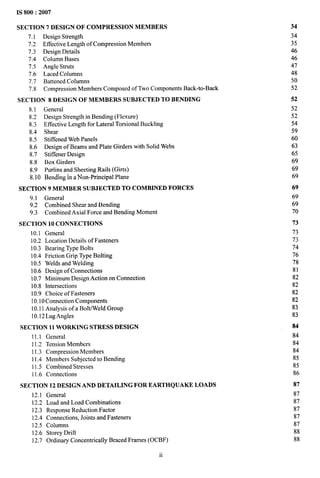 IS 800:2007
SECTION 7 DESIGN OF COMPRESS1ON MEMBERS
7.1 Design Strength
7.2 Effective Length of Compression Members
7.3 Design Details
7.4 Column Bases
7.5 Angle Struts
7.6 Laced Columns
7.7 Battened Columns
7.8 Compression Members Composed of Two Components Back-to-Back
SECTION 8 DESIGN OF MEMBERS SUBJECTED TO BENDING
8.1 General
8.2 Design Strength in Bending (Flexure)
8.3 Effective Length for Lateral Torsional Buckling
8.4 Shear
8.5 Stiffened Web Panels
8.6 Design of Beams and Plate Girders with Solid Webs
8.7 Stiffener Design
8.8 Box Girders
8.9 Purlins and Sheeting Rails (Girts)
8.10 Bending in a Non-Principal Plane
SECTION 9 MEMBER SUBJECTED TO COMBINED FORCES
9.1 General
9.2 Combined Shear and Bending
9.3 Combined Axial Force and Bending Moment
SECTION 10 CONNECTIONS
10.1 General
10.2 Location Details of Fasteners
10.3 Bearing Type Bolts
10.4 Friction Grip Type Bolting
10.5 Welds and Welding
10.6 Design of Connections
10.7 Minimum Design Action on Connection
10.8 Intersections
10.9 Choice of Fasteners
10.10 Connection Components
10.11 Analysis of a Bolt/Weld Group
10.12 Lug Angles
SECTION 11 WORKING STRESS DESIGN
11.1 General
11.2 Tension Members
11.3 Compression Members
11.4 Members Subjected to Bending
11.5 Combined Stresses
11.6 Connections
SECTION 12 DESIGN AND DETAILING FOR EARTHQUAKE LOADS
12.1 General
12.2 Load and Load Combinations
12.3 Response Reduction Factor
12.4 Connections, Joints and Fasteners
12.5 Columns
12.6 Storey Drift
12.7 Ordinary Concentrically Braced Frames (OCBF)
34
34
35
46
46
47
48
50
52
52
52
52
54
59
60
63
65
69
69
69
69
69
69
70
73
73
73
74
76
78
81
82
82
82
82
83
83
84
84
84
84
85
85
86
87
87
87
87
87
87
88
88
ii
 