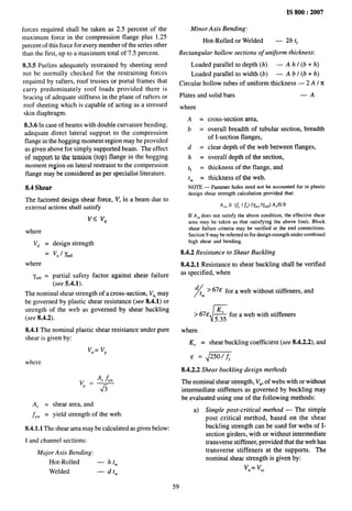 IS 800:2007
forces required shall be taken as 2.5 percent of the
maximum force in the compression flange plus 1.25
percent of this force for every member of the series other
than the first, up to a maximum total of 7.5 percent.
8.3.5 Purlins adequately restrained by sheeting need
not be normally checked for the restraining forces
required by rafters, roof trusses or portal frames that
carry predominately roof loads provided there is
bracing of adequate stiffness in the plane of rafters or
roof sheeting which is capable of acting as a stressed
skin diaphragm.
8.3.6 In case of beams with double curvature bending,
adequate direct lateral support to the compression
flange in the hogging moment region maybe provided
as given above for simply supported beam. The effect
of support to the tension (top) flange in the hogging
moment region on lateral restraint to the compression
flange may be considered as per specialist literature.
8.4 Shear
The factored design shear force, V, in a beam due to
external actions shaIl satisfy
v< v,,
where
V~ = design strength
= v“ / ymo
where
7.,0 = partial safetY factor against shear failure
(see 5.4.1).
The nominal shear strength of a cross-section, Vn,may
be governed by plastic shear resistance (see 8.4.1) or
strength of the web as governed by shear buckling
(see 8.4.2).
8.4.1 The nominal plastic shear resistance under pure
shear is given by:
Vn= Vp
where
‘“Y
Av = shear area, and
jYW = yield strength of the web.
8.4.1.1 The shear area may be calculated as given below:
I and channel sections:
Major Axis Bending:
Hot-Rolled
Welded
—htW
—dtW
Minor Axis Bending:
Hot-Rolled or Welded — 2b t~
Rectangular hollow sections of uniform thickness:
Loaded parallel to depth (h) — A h I (b + h)
Loaded parallel to width (b) — A b i (b + h)
Circular hollow tubes of uniform thickness — 2 A I n
Plates and solid bars —A
where
A=
b=
d=
h=
tf =
tw =
cross-section area,
overall breadth of tubular section, breadth
of I-section flanges,
clear depth of the web between flanges,
overall depth of the section,
thickness of the flange, and
thickness of the web.
NOTE— Fastenerholes need not be accounted for in plastic
design shear strength calculation provided that:
If A,ndoes not satisfy the above condition, the effective shear
area may be taken as that satisfying the above limit. Block
shear failure criteria may be verified at the end connections.
Section 9 maybe referred to for design strength under combined
high shear and bending.
8.4.2 Resistance to Shear Buckling
8.4.2.1 Resistance to shear buckling shall be verified
as specified, when
/
d ~ > 67e for a web without stiffeners, and
w
> 67E
r
~ for a web with stiffeners
where
K, = shear buckling coefficient (see 8.4.2.2), and
& = ~250 fy
8.4.2.2 Shear buckling design methods
The nominal shear strength, Vn, of webs with or without
intermediate stiffeners as governed by buckling may
be evaluated using one of the following methods:
a) Simple post-critical method — The simple
post critical method, based on the shear
buckling strength can be used for webs of I-
section girders, with or without intermediate
transverse stiffener, provided that the web has
transverse stiffeners at the supports. The
nominal shem strength is given by:
Vn= Vcr
59
 