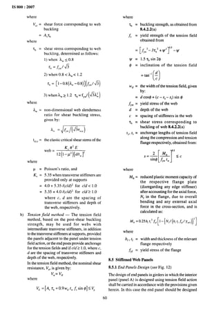 IS 800:2007
where
Vc,=
=
where
11 =
where
Aw =
tCr,e =
where
P=
K, =
=
=
shear force corresponding to web
buckling
Av~~
shear stress corresponding to web
buckling, determined as follows:
1) when ~Ws 0.8
Tb=&w/h
2) when 0.8< AWC 1.2
7,= [1-0.8(AW -0.8)] (~YW/fi)
non-dimensional web slenderness
ratio for shear buckling stress,
given by:
the elastic critical shear stress of the
K, n’ E
‘eb= 12(1 -/.)[dAw~w~
Poisson’s ratio, and
5.35 when transverse stiffeners are
provided only at supports
4.0 + 5.35 /(c/d)2 for cld <1.0
5.35 + 4.0 /(c/d)z for cld 21.0
where c, d are the spacing of
transverse stiffeners and depth of
the web, respectively.
b) Tension field method — The tension field
method, based on the post-shear buckling
strength, may be used for webs with
intermediate transverse stiffeners, in addition
to the transverse stiffeners at supports, provided
the panels adjacent to the panel under tension
field action, or the end posts provide anchorage
for the tension fields and if cld 21.0, where c,
d are the spacing of transverse stiffeners and
depth of the web, respectively.
In the tension field method, the nominal shear
resistance, Vn, is given by:
v“ = Vtf
where
J(, =[4 rb +0.9w,, tW~vsin @]< VP
where
‘cb =
f, =
=
~.
($=
Wtf =
fyw :
d=
c =
‘b =
Sc,s, =
where
M~, =
buckling strength, as obtained from
8.4.2.2(a)
yield strength of the tension field
obtained from
[f yw‘-3T; +y1’]0”5 -l//
1.5 r~ sin 2$
inclination of the tension field
()
=
tan-’~
c
the width of the tension field, given
by:
d cos~ + (c – SC– SJ sin @
yield stress of the web
depth of the web
spacing of stiffeners in the web
shear stress corresponding to
buckling of web 8.4.2.2(a)
anchorage lengths of tension field
along the compression and tension
flange respectively, obtained from:
[ 1-
0.5
2 M,, <c
s=— —
sin@ fyw tw
reduced plastic moment capacity of
the respective flange plate
(disregarding any edge stiffener)
after accounting for the axial force,
Nf in the flange, due to overall
bending and any external axial
force in the cross-section, and is
calculated as:
Mfr=0.25b, t,2
,fyf[]
-{ivI/(b,
~lfyl/ymo)}2]
where
bf, t~ = width and thickness of the relevant
flange respectively
fyf = yield stress of the flange
8.5 Stiffened Web Panels
8.5.1 End Panels Design (see Fig. 12)
The design of end panels in girders in which the interior
panel (panel A) is designed using tension field action
shall be carried in accordance with the provisions given
herein. In this case the end panel should be designed
60
 