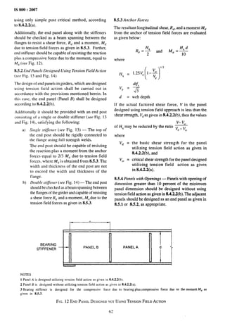 IS 800:2007
using only simple post critical method, according
to 8.4.2.2(a).
Additionally, the end panel along with the stiffeners
should be checked as a beam spanning between the
flanges to resist a shear force, R,f and a moment, M,f
due to tension tleld forces as given in 8.5.3. Further,
end stiffener should be capable of resisting the reaction
plus a compressive force due to the moment, equal to
M,j (see Fig. 12).
8.5.2 End Panels Designed Using Tension Field Action
(see Fig. 13 and Fig. 14)
The design of end panels in girders, which are designed
using tension field action shall be carried out in
accordance with the provisions mentioned herein. In
this case, the end panel (Panel B) shall be designed
according to 8.4.2.2(b).
Additionally it should be provided with an end post
consisting of a single or double stiffener (see Fig. 13
and Fig. 14), satisfying the following:
a) Single s~iflener (see Fig. 13) — The top of
the end post should be rigidly connected to
the flange using full streng~h welds.
The end post should be capable of resisting
the reaction plus a moment from the anchor
forces equal to 2/3 M,~ due to tension field
forces, where M,f is obtained from 8.5.3, The
width and thickness of the end post are not
to exceed the width and thickness of the
ilange.
b) Doulde sf@er (see Fig. 14) — The end post
should be checked as abeam spanning between
the flanges of the girder and capable of resisting
a shear force R,~and a moment, Mt~due to the
tension field forces as given in 8.5.3.
8.5.3 Anchor Forces
The resultant longitudinal shear, R,~,and a moment kf,~
from the anchor of tension field forces are evaluated
as given below:
where
(1
1/2
Hq = I.zsvp 1–~
P
d = web depth
If the actual factored shear force, V in the panel
designed using tension field approach is less than the
shear strength, VtFasgiven in 8.4.2.2(b), then the values
v– L,
of H~ may be reduced by the ratio v,~_ v
Cr
where
V,f =
Vcr =
the basic shear strength for the panel
utilizing tension field action as given in
8.4.2.2(b), and
critical shear strength for the panel designed
utilizing tension field action as given
in 8.4.2.2(a).
8.5.4 Panels with Openings — Panels with opening of
dimension greater than 10 percent of the minimum
panel dimension should be designed without using
tension field action as given in 8.4.2.2(b). The adjacent
panels should be designed as an end panel as given in
8.5.1 or 8.5.2, as appropriate.
, 
BEARING
STIFFENER — “
PANEL B
~1 ,
“ :< ~
PANEL A d
NOTES
1 Panel A is designed utilizing tension field action as given in 8.4.2.2(b).
2 PanelII is designedwithoututilizingtension field actionas given in tMWa).
3 Bearing stiffener is designed for the compressive force due to bearing plus compressive force
given in 8.5.3.
FIG. 12 END PANELDESIGNEDNOTUSING TENSION FIELD ACTION
fj~
due to the moment M,, as
 