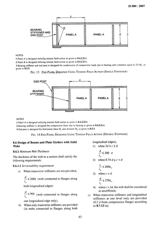 IS 800:2007
k-
c
1
I
1- j
7
BEARING
STIFFENER AND
END POST / H
PANEL A PANEL A
1! :
7
NOTES
1 Panel A is designed utilizi~g tension field action as given in 8.4.2.2(b).
2 Panel B is designed utilizing tension field action as given in 8.4,2.2(b).
3 Bearing stiffener and end post is designed for combinationof compressiveloads due to bearing and a moment equal to 2/3 M,t m
given in 8.5.3.
FIG. 13 END PANEL DESIGNED USING TENSION FIELD ACTION (SINGLE STIFFENER)
END POST
i
c
, j
T A
BEARING
~
STIFFENER
PANEL A PANEL A d
r
. 1
w///I
NOTES
1 PanelA is designed utilizing tension field action as given in 8.%2.2(b).
2 Bearing stiffener is designed for compressive force due to hewing as given in 8.4.2.2(a).
3 End post is designedfor horizontal shear R,,and moment M,, as given in 8.5.3.
FIG. 14 END PANEL DESIGNED USING TENSION FIELD ACTION (DOUBLH STIFFENER)
8.6 Design of Beams and Plate Girders with Solid
Webs
8.6.1 Minimum Web Thickness
The thickness of the web in a section shall satisfy the
following requirements:
8.6.1.1 Serviceability requirement
a) When transverse stiffeners are not provided,
~ < 200c (web connected to flanges along
rw
both longitudinal edges)
< ~ 90E (web connected to flanges along
[W
one longitudinal edge only),
b) When only transverse stiffeners are provided
(in webs connected to flanges along both
63
longitudinal edges),
1) when3d2c2d
4<200&
.
lW
2) when 0.74 d< c c d
.E < m)&w
rw
3) when c < d
4.s 270Ew
tw
4) when c > 3d, the web shall be considered
as unstiffened,
c) When transverse stiffeners and longitudinal
stiffeners at one level only are provided
(0.2 d from compression flange) according
to 8.7.13 (a)
 