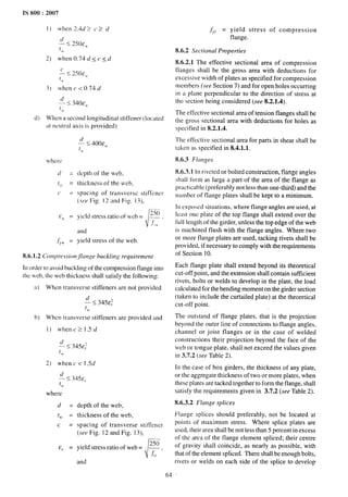 IS 800:2007
1) when 2.U > c > d
~) when 0.74 d<c <d
zs 250 f%,
(u
3) when c <0.74 d
d) When a second longitudinal stiffener (located
:it neutral axis is provided)
d
— 5:400Ew
lW
dqrthOf the web,
thickness of the web,
spacing of transverse stiffener
(.s[/[~
Fig. 12 :md Fig. 13),
[--
.
yield stress ratio of web= ~“fl .
./:fi
and
yield stress of the web.
8.6.1.2 Compr[’ssion flange buckling requirement
[n order m avoid buckling of the compression flange into
Ihe web, the web thickness shall satisfy the following:
a) When transverse stiffeners are not provided
b) When transverse stiffeners are provided and
1) whenc21.5d
2) when c < 1.5d
where
d =
tw =
c =
E, =
depth of the web,
thickness of the web,
spacing of transverse stiffenel
(see Fig. 12 and Fig. 13),
r
250
yield stress ratio of web= —
f’)1
and
fYr = yield stress of compression
flange.
8.6.2 Sectional Properties
8.6.2.1 The effective sectional area of compression
flanges shall be the gross area with deductions for
excessive width of plates as specified for compression
members ( ree Section 7) and for open holes occurring
in a plane perpendicular to the direction of stress at
the section being considered (see 8.2.1.4).
The effective sectional area of tension flanges shall be
the gross sectional area with deductions for holes as
specified in 8.2.1.4.
The effective sectional area for parts in shear shall be
tAen as specified in 8.4.1.1.
8.6.3 Flanges
8.6.3.1 In riveted or bolted construction, flange angles
shall form as large a part of the area of the flange as
practicable (preferably not less than one-third) and the
number of flange plates shall be kept to a minimum.
1n exposed situations, where flange angles are used, at
least onc plate of the top flange shall extend over the
full length of the girder, unless the top edge of the web
is machined flush with the flange angles. Where two
or more flange plates are used, tacking rivets shall be
provided, if necessary to comply with the requirements
of Section 10,
Each flange plate shall extend beyond its theoretical
cut-off point, and the extension shall contain sufficient
rivets, bolts or welds to develop in the plate, the load
calculated for the bending moment on the girder section
(taken to include the curtailed plate) at the theoretical
cut-off point.
The outstand of flange plates, that is the projection
beyond the outer line of connections to flange angles,
channel or joist flanges or in the case of welded
constructions their projection beyond the face of the
web or tongue plate, shall not exceed the values given
in 3.7.2 (see Table 2).
In the case of box girders, the thickness of any plate,
or the aggregate thickness of two or more plates, when
these plates are tacked together to form the flange, shall
satisfy the requirements given in 3.7.2 (see Tldble 2).
8.6.3.2 Flange splices
Flange splices should preferably, not be located at
points of maximum stress. Where splice plates are
used, their area shall be not less than 5 percent in excess
of the area of the flange element spliced; their centre
of gravity shall coincide, as nearly as possible, with
that of the element spliced. There shall be enough bolts,
rivets or welds on each side of the splice to develop
64
 