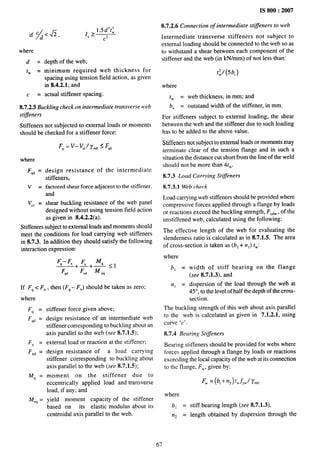 where
d=
tw =
c =
~ > 1.5d3t;
s
C2
depth of the web;
minimum required web thickness for
spacing using tension field action, as given
in 8.4.2.1; and
actual stiffener spacing.
8.7.2.5 Buckling check on intermediate transverse web
stiffeners
Stiffeners not subjected to external loads or moments
should be checked for a stiffener force:
F, = V- VC,/y.O < F,,
where
F~~ =
v=
Vcr =
design resistance of the intermediate
stiffeners,
factored shear force adjacent to the stiffener,
and
shear buckling resistance of the web panel
designed without using tension field action
as given in 8.4.2.2(a).
Stiffeners subject to external loads and moments should
meet the conditions for load carrying web stiffeners
in 8.7.3. In addition they should satisfy the following
interaction expression:
If F~ c FX, then (F~ – FX) should be taken as zero;
where
F~ =
F~~ =
FX =
FX~ =
M~ =
Mv~ =
stiffener force given above;
design resistance of an intermediate web
stiffener corresponding to buckling about an
axis parallel to the web (see 8.7.1.5);
external load or reaction at the stiffener;
design resistance of a load carrying
stiffener corresponding to buckling about
axis parallel to the web (see 8.7.1.5);
moment on the stiffener due to
eccentrically applied load and transverse
load, if any; and
yield moment capacity of the stiffener
based on its elastic modulus about its
centroidal axis parallel to the web.
IS 800:2007
8.7.2.6 Connection of intermediate sti$eners to web
Intermediate transverse stiffeners not subject to
external loading should be connected to the web so as
to withstand a shear between each component of the
stiffener and the web (in kN/mm) of not less than:
t~/(5b, )
where
tw = web thickness, in mm; and
b, = outstand width of the stiffener, in mm.
For stiffeners subject to external loading, the shear
between the web and the stiffener due to such loading
has to be added to the above value.
Stiffeners not subject to external loads or moments may
terminate clear of the tension flange and in such a
situation the distance cut short from the line of the weld
should not be more than 4tW.
8.7.3 Load Carrying Stiffeners
8.7.3.1 Web check
Load carrying web stiffeners should be provided where
compressive forces applied through a flange by loads
or reactions exceed the buckling strength, FCdW,
of the
unstiffened web, calculated using the following:
The effective length of the web for evaluating the
slenderness ratio is calculated as in 8.7.1.5. The area
of cross-section is taken as (b, + n I) tW:
where
b] = width of stiff bearing on the flange
(see 8.7.1.3), and
n, = dispersion of the load through the web at
45°, to the level of half the depth of the cross-
section.
The buckling strength of this web about axis parallel
to the web is calculated as given in 7.1.2.1, using
curve ‘c’.
8.7.4 Bearing Stiffeners
Bearing stiffeners should be provided for webs where
forces applied through a flange by loads or reactions
exceeding the local capacity of the web at its connection
to the flange, FW, given by:
FW= (b, + n~) twf,~ll’~o
where
bl =
rq =
stiff bearing length (see 8.7.1.3),
length obtained by dispersion through the
67
 