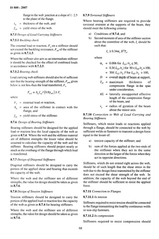 IS 800:2007
flange to the web junction at a slope of 1 :2.5
to the plane of the flange,
tw = thickness of the web, and
.~W = yield stress of the web.
8.7.5 Design of Load Carrying Stiffeners
8.7.5.1 Buckling check
The external load or reaction, FXon a stiffener should
not exceed the buckling resistance, FX~of the stiffener
as given in 8.7.1.5.
Where the stiffener also acts as an intermediate stiffener
it should be checked for the effect of combined loads
in accordance with 8.7.2.5.
8.7.5.2 Bearing check
Load carrying web stiffeners should also be of sufficient
size that the bearing strength of the stiffener, FP,~,given
below is not less than the load transferred, FX
F,,, = A,fy,/ (0.8y~0 ) 2 F,
where
Fx = external load or reaction,
A~ = area of the stiffener in contact with the
flange, and
~Y~ = yield stress of the stiffener.
8.7.6 Design of Bearing Sti#eners
Bearing stiffeners should be designed for the applied
load or reaction less the local capacity of the web as
given in 8.7.4. Where the web and the stiffener material
are of different strengths the lesser value should be
assumed to calculate the capacity of the web and the
stiffener. Bearing stiffeners should project nearly as
much as the overhang of the flange through which load
is transferred.
8.7.7 Design of Diagonal Stiffeners
Diagonal stiffeners should be designed to carry the
portion of the applied shear and bearing that exceeds
the capacity of the web.
Where the web and the stiffener are of different
strengths, the value for design should be taken as given
in 8.7.6.
8.7.8 Design of Tension Sti#eners
Tension stiffeners should be designed to carry the
portion of the applied load or reaction less the capacity
of the web as given in 8.7.4 for bearing stiffeners.
Where the web and the stiffener are of different
strengths, the value for design should be taken as given
in 8.7.6.
8.7.9 Torsional Stiffeners
Where bearing stiffeners are required to provide
torsional restraint at the supports of the beam, they
should meet the following criteria:
a) Conditions of 8.7.4, and
b) Second moment of area of the stiffener section
about the centreline of the web, 1, should be
such that:
1, 2 o.34a, D3TC’
where
U, =
=
=
D=
TC~ =
KL =
‘Y =
8.7.10 Connection
Bearing Stiffeners
0.006 for L~~ It-ys 50,
0.3/( ~~ /rY) for 50< ~~ /rY= 100,
30/( L~~ /rY )2for L~~ Jry >100,
overall depth of beam at support,
maximum thickness of
compression flange in the span
under consideration,
laterally unsupported effective
length of the compression flange
of the beam, and
radius of gyration of the beam
about the minor axis.
to Web of Load Carrying and
Stiffeners, which resist loads or reactions applied
through a flange, should be connected to the web by
sufficient welds or fasteners to transmit a design force
equal to the lesser of:
a) tension capacity of the stiffene~ and
b) sum of the forces applied at the two ends of
the stiffener when they act in the same
direction or the larger of the forces when they
act in opposite directions.
Stiffeners, which do not extend right across the web,
should be of such length that the shear stress in the
web due to the design force transmitted by the stiffener
does not exceed the shear strength of the web. In
addition, the capacity of the web beyond the end of
the stiffener should be sufficient to resist the applied
force.
8.7.11 Connection to Flanges
8.7.11.1 In tension
Stiffeners required to resist tension should be connected
to the flange transmitting the load by continuous welds
or non-slip fasteners.
8.7.11.2 In compression
Stiffeners required to resist compression should
68
 