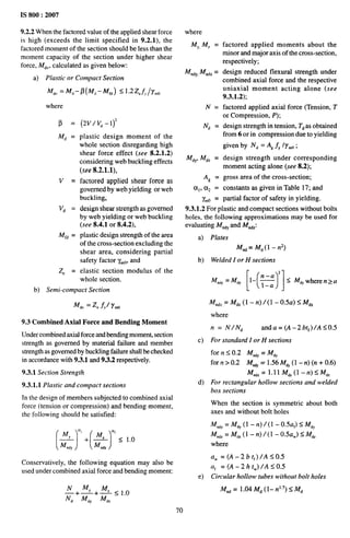 IS 800:2007
9.2.2 When the factored value of the applied shear force
is high (exceeds the limit specified in 9.2.1), the
factored moment of the section should be less than the
moment capacity of the section under higher shear
force, lkf~,, calculated as given below:
a) Plastic or Compact Section
M,, = Jf, – P(%–W,) ~1.’2-%f,/Ymo
where
p=
M~ =
v=
Vd =
Mfd =
Ze =
(2v/vd-1)2
plastic design moment of the
whole section disregarding high
shear force effect (see 8.2.1.2)
considering web buckling effects
(see 8.2.1.1),
factored applied shear force as
governed by web yielding or web
buckling,
design shear strength as governed
by web yielding or web buckling
(see 8.4.1 or 8.4.2),
plastic design strength of the area
of the cross-section excluding the
shear area, considering partial
safety factor ymO,and
elastic section modulus of the
whole section.
b) Semi-compact Section
~dv = Z fvi y.,
9.3 Combined Axial Force and Bending Moment
Under combined axial force and bending moment, section
strength as governed by material failure and member
strength as governed by buckling failure shall be checked
in accordance with 9.3.1 and 9.3.2 respectively.
9.3.1 Section Strength
9.3.1.1 Plastic and compact sections
In the design of members subjected to combined axial
force (tension or compression) and bending moment,
the following should be satisfied:
(-4J+(*’h)
Conservatively, the following equation may also be
used under combined axial force and bending moment:
where
MY,M, =
M~~Y,
Mn~Z=
N=
N~ =
M~Y,M~Z =
A~ =
a,, (X2 =
Klo =
factored applied moments about the
minor and major axis of the cross-section,
respectively;
design reduced flexural strength under
combined axial force and the respective
uniaxial moment acting alone (see
9.3.1.2);
factored applied axial force (Tension, T
or Compression, P);
design strength in tension, Tdas obtained
from 6 or in compression due to yielding
given by N, = A~.fYlY~O;
design strength under corresponding
moment acting alone (see 8.2);
gross area of the cross-section;
constants as given in Table 17; and
partial factor of safety in yielding.
9.3.1.2 For plastic and compact sections without bolts
holes, the following approximations may be used for
evaluating Mn~Yand Mn~Z:
a)
b)
c)
d)
e)
Plates
Mn~ = M~(l –n2)
Welded I or H sections
[( )]
2
Mn,Y = M,, 1- ~ 5 MdYwhere n > a
M .~Z= M~Z(1 -n)/(1 –0.5a) SM~Z
where
n = N/N~ anda = (A–2bt~)/A <0.5
For standard I or H sections
for n s 0.2 M.,, = M,,
for n >0.2 MtiY = 1.56 MdY(l -n)(n +0.6)
Mnd, = l.ll MdZ(l–n)SM,Z
For rectangular hollow sections and welded
box sections
When the section is symmetric about both
axes and without bolt holes
Mti, = M~, (1 -n)/(1 -0.5a,) <MdY
Mm,, = M,: (1 – n) /(1 – 0.5aW) < M~Z
where
aW=(A-2bt~)/A <0.5
a, =(A-2htW)/A <0.5
Circular hollow tubes without bolt holes
Mn~ = 1.04M~ (1–n17) <M~
70
 