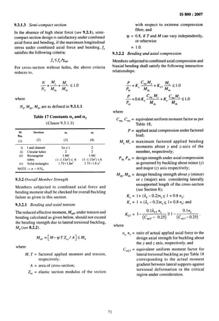 ....__
. ,_,
___
-
9.3.1.3 Semi-compact section
In the absence of high shear force (see 9.2.1), semi-
compact section design is satisfactory under combined
axial force and bending, if the maximum longitudinal
stress under combined axial force and bending, ~,
satisfies the following criteria:
f. ~fy%o
For cross-section without holes, the above criteria
reduces to,
N ~, ~<lo
~+mfdy
‘Mdz
– “
where
N~, M~Y,M~z are as defined in 9.3.1.1.
Table 17 Constants al and CCz
(Clause 9.3.1.1)
s] Section al CZ2
No.
(1) (2) (3) (4)
i) I and channel 5n>) 2
ii) Circular tubes 2 2
iii) Rectanguku’ 1.661 1.66/
tubes (1–1.13rr2)< 6 (1-1 .13n’)<6
iv) Solid rectangles 1.73+1.8rr] 1.73+1.8n3
NOTE.— n =NINA.
9.3.2 Overall Member Strength
Members subjected to combined axial force and
bending moment shall be checked for overall buckling
failure as given in this section.
9.3.2.1 Bending and axial tension
The reduced effective moment, M.f~,under tension and
bending calculated as given below, should not exceed
the bending strength due to lateral torsional buckling,
M~ (see 8.2.2).
Me,, = [M– VT Zec/A]s M~
where
M,T=
A=
Zec =
factored applied moment and tension,
respectively:
area of cross-section;
elastic section modulus of the section
IS 800:2007
with respect to extreme compression
fibre; and
v = 0.8, if T and M can vary independently,
or otherwise
= 1.0.
9.3.2.2 Bending and axial compression
Members subjected to combined axial compression and
biaxial bending shall satisfy the following interaction
relationships:
C~YMY M
:+KY z <1.()
—+K~~—
liy M,, MdZ
C’~YMY C M
;+ 0.6 KY —+KZ ~<1.()
di M,, M~Z
where
C~Y,Cm, = equivalent uniform moment factor as per
Table 18;
P = applied axial compression under factored
load;
MY,M,= maximum factored applied bending
moments about y and z-axis of the
member, respectively;
P~v P~Z= design strength under axial compression
...
MdY,Ma, =
KY =
K. =
K~~ =
where
nY nZ =
c mLT =
as governed by buckling about minor (y)
and major (z) axis respectively;
design bending strength about y (minor)
or z (major) axis considering laterally
unsupported length of the cross-section
(see Section 8);
1+ (AY– 0.2)nY< 1 + 0.8 nY;
1 + (AZ– 0.2)nZ< 1+ 0.8 n.; and
O.IALTn, 0.1 ny
1- (Cm,, - 0.25) 21- (C.,T- 0.25)
ratio of actual applied axial force to the
design axial strength for buckling about
the y and z axis, respectively, and
equivalent uniform moment factor for
lateral torsional buckling as per Table 18
corresponding to the actual moment
gradient between lateral supports against
torsional deformation in the critical
region under consideration.
71
 