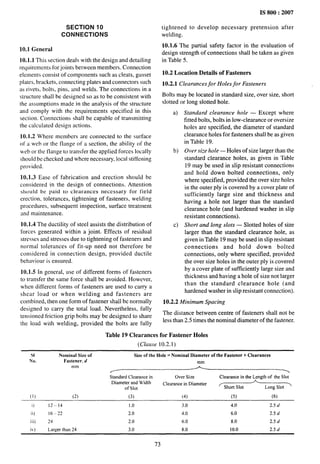 - ------
SECTION 10
CONNECTIONS
10.1 General
10.1.1 This section deals with the design and detailing
requirements for joints between members. Connection
elements consist of components such as cleats, gusset
plates, brackets, connecting plates and connectors such
as rivets, bolts, pins, and welds. The connections in a
structure shall be designed so as to be consistent with
the assumptions made in the analysis of the structure
and comply with the requirements specified in this
section. Connections shall be capable of transmitting
the calculated design actions.
10.1.2 Where members are connected to the surface
of a web or the flange of a section, the ability of the
web or the flange to transfer the applied forces locally
should be checked and where necessary, local stiffening
provided.
10.1.3 Ease of fabrication and erection should be
considered in Ihe design of connections. Attention
should be paid to clearances necessary for field
erection, tolerances, tightening of fasteners, welding
procedures, subsequent inspection, surface treatment
md maintenance.
10.1.4 The ductility of steel assists the distribution of
forces generated within a joint. Effects of residual
stresses and stresses due to tightening of fasteners and
normal tolerances of fit-up need not therefore be
considered in connection design, provided ductile
behaviour is ensured.
10.1.5 In general, use of different forms of fasteners
to transfer the same force shall be avoided. However,
when different forms of fmteners are used to carry a
shear load or when welding and fasteners are
combined, then one form of fastener shall be normally
designed to carry the total load. Nevertheless, fully
tensioned friction grip bolts may be designed to share
the ioad with welding, provided the bolts are fully
IS 800:2007
tightened to develop necessary pretension after
welding.
10.1.6 The partial safety factor in the evaluation of
design strength of connections shall be taken as given
in Table 5.
10.2 Location Details of Fasteners
10.2.1 Clearances for Holes for Fasteners
Bolts may be located in standard size, over size, short
slotted or long slotted hole.
a)
b)
c)
Standard clearance hole — Except where
fitted bolts, bolts in low-clearance or oversize
holes are specified, the diameter of standard
clearance holes for fasteners shall be as given
in Table 19.
Over size hole — Holes of size larger than the
standard clearance holes, as given in Table
19 may be used in slip resistant connections
and hold down bolted connections, only
where specified, provided the over size holes
in the outer Ply is covered by a cover plate of
sufficiently large size and thickness and
having a hole not larger than the standard
clearance hole (and hardened washer in slip
resistant connections).
Short and long slots — Slotted holes of size
larger than the standard clearance hole, as
given in Table 19 maybe used in slip resistant
connections and hold down bolted
connections, only where specified, provided
the over size holes in the outer ply is covered
by a cover plate of sufficiently large size and
thickness and having a hole of size not larger
than the standard clearance hole (and
hardened washer in slip resistant connection).
10.2.2 Minimum Spacing
The distance between centre of fasteners shall not be
less than 2.5 times the nominal diameter of the fastener.
Table 19 Clearances for Fastener Holes
(Clause 10.2.1)
SI Nominal Size of Size of the Hole= Nominal Diameter of the Fastener+ Clearances
No. Fastener, d mm
Standard Clearance in Cher Size Clearance in the Length of the Slot
Diameter and Width Clearance in Diameter
of slot < Short Slot Long Slot >
(1) p) (3) (4) (5) (6)
i) 12– 14 1.0 3.0 4.0 2.5d
ii) 16–22 2.0 4.0 6.0 2.5 d
iii) 24 2.0 6.0 8.0 2.5d
iv) Larger than 24 3.0 8.0 10.0 2.5 d
73
 