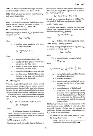 IS 800:2007
10.3.1.3 In the calculation of thread length, allowance
should be made for tolerance and thread run off.
10.3.2 A bolt subjected to a factored shear force ( VJ
shall satisfy the condition
v... = Vdb
where V~~is the design strength of the bolt taken as the
smaller of the value as governed by shear, V~,~
(see 10.3.3) and bearing, V,P~(see 10.3.4).
10.3.3 Shear Capacity of Bolt
The design strength of the bolt, V~,~as governed shear
strength is given by:
vdstr= ‘nsb 1 ~mb
where
Vn,b = nominal shear capacity of a bolt,
calculated as follows:
v],, =@ %)+% ‘%,)
where
~ = uitimate tensile strength of a bolt;
nn = number of shear planes with threads
intercepting the shear plane;
n, = number of shear planes without threads
intercepting the shear plane;
A,b = nominal plain shank area of the bolt; and
Anb = net shear area of the bolt at threads, may
be taken as the area corresponding to
root diameter at the thread.
10.3.3.1 L.ongjoints
When the length of the joint, lj of a splice or end
connection in a compression or tension element
containing more than two bolts (that is the distmce
between the first and last rows of bolts in the joint,
measured in the direction of the load tmnsfer) exceeds
15a!in the direction of load, the nominal shear capacity
(see 10.3.2), V~~shall be reduced by the factor ~lj, given
by:
Plj = 1.075-1, /(200 ~) but 075<Pli<10
= 1.075- o.oo5(lj /d)
where
d = Nominal diameter of the fastener.
NOTE — This provisiondoes not apply when the distribution
of shear over the length ofjoint is uniform, as in the connection
of web of a section to the flanges.
10.3.3.2 Large grip lengths
When the grip length, 1~(equal to the total thickness of
the connected plates) exceeds 5 times the diameter, d
of the bolts, the design shear capacity shall be reduced
by a factor ~1~,given by:
~,, = 8 d /(3 d+ 1,) = 8 /(3+1,/d)
~i, shall not be more than f$j given in 10.3.3.1. The
grip length, 1~shall in no case be greater than 8d.
10.3.3.3 Packing plates
The design shear capacity of bolts carrying shear
through a packing plate in excess of 6 mm shall be
decreased by a factor, ~P~given by:
~,, =(1 -0.0125 tpk)
where
tP~ = thickness of the thicker packing, in mm.
10.3.4 Bearing Capacity of the Bolt
The design bearing strength of a bolt on any plate, V~P~
as governed by bearing is given by:
where
vnpb = nominal bearing strength of a bolt
= 2.5 k~ d tfu
where
e P
—–0.25, $, 1.0;
‘b ‘s ‘mailer ‘f ~’ 3d0 u
e, p = end and pitch distances of the fastener
along bearing direction;
dO = diameter of the hole;
fub,it = Ultimate tensile stress of the bolt and the
ultimate tensile stress of the plate,
respectively;
d = nominal diameter of the bolt; and
[ = summation of the thicknesses of the
connected plates experiencing bearing
stress in the same direction, or if the bolts
are countersunk, the thickness of the
plate minus one half of the depth of
countersinking.
The bearing resistance (in the direction normal to the
slots in slotted holes) of bolts in holes other than
standard clearance holes may be reduced by
multiplying the bearing resistance obtained as above,
V~p~,by the factors given below:
a) Over size and short slotted holes – 0.7, and
b) Long slotted holes – 0.5.
NOTE — The block shear of the edge distance due to
bearing force may be checked as given in 6.4.
75
 