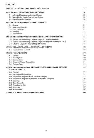 IS 800:2007
ANNEX A LIST OF REFERRED INDIAN STANDARDS 117
ANNEX B ANALYSIS AND DESIGN METHODS
B-1 Advanced Structural Analysis and Design
B-2 Second Order Elastic Analysis and Design
B-3 Frame Instability Analysis
ANNEX C DESIGN AGAINST FLOOR VIBRATION
C-1 General
C-2 Annoyance Criteria
C-3 Floor Frequency
C-4 Damping
C-5 Acceleration
ANNEX D DETERMINATION OF EFFECTIVE LENGTH OF COLUMNS
D-1 Method for Determining Effective Length of Columns in Frames
D-2 Method for Determining Effective Length for Stepped Columns (see 7.2.2)
D-3 Effective Length for Double Stepped Columns
ANNEX E ELASTIC LATERAL TORSIONAL BUCKLING
E-1 Elastic Critical Moment
ANNEX F CONNECTIONS
F-1 General
F-2 Beam Splices
F-3 Column Splice
F-4 Beam-to-Column Connections
F-5 Column Bases
ANNEX G GENERAL RECOMMENDATIONS FOR STEELWORK TENDERS
AND CONTRACTS
G-1 General
G-2 Exchange of Information
G-3 Information Required by the Steelwork Designer
G+4 Information Required by Tenderer (If Not Also Designer)
G-5 Detailing
G-6 Time Schedule
G-7 Procedure on Site
G-8 Inspection
G-9 Maintenance
ANNEX H PLASTIC PROPERTIES OF BEAMS
120
120
120
120
121
121
121
121
122
122
122
122
124
124
128
128
130
130
130
130
131
134
135
135
135
135
136
137
137
137
137
137
138
iv
 
