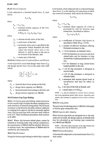 IS 800:2007
10.3.5 Tension Capacity
Aboltsubjected toafactored tensile force, Th shall
satisfy:
Th < T~h
where
T~b ‘Tnb)’mb
T,,~ = nominal tensile capacity of the bolt,
calculated as:
f).90~u~ A,, < fYb ASb (~mb f %())
where
& = ultimate tensile stress of the bolt,
~,b = yield stress of the bolt,
A. = net tensile stress area as specified in the
appropriate Indian Standard (for bolts
where the tensile stress area is not
defined, A,, shall be taken as the area at
the bottom of the threads), and
A,~ = shank area of the bolt.
10.3.6 Bolt Subjected to Combined Sheat- and Tension
A bolt required to resist both design shear force (V,~)
and design tensile force (TJ at the same time shall
satisfy:
where
V,b =
vdb =
Tb =
T~b .
factored shear force acting on the bolt,
design shear capacity (see 10.3.2),
factored tensile force acting on the bolt, and
design tension capacity (see 10.3.5).
10.4 Friction Grip Type Bolting
10.4.1 In friction grip type bolting, initial pretension
in bolt (usually high strength) develops clamping force
at the interfaces of elements being joined. The frictional
resistance to slip between the plate surfaces subjected
to clamping force opposes slip due to externally applied
shear. Friction grip type bolts and nuts shall conform
to IS 3757. Their installation procedures shall conform
to IS 4000.
10.4.2 Where slip between bolted plates cannot be
tolerated at working loads (slip critical connections),
the requirements of 10.4.3 shall be satisfied. However,
at ultimate loads, the requirements of 10.4.4 shall be
satisfied by all connections.
10.4.3 Slip Resistance
Design for friction type bolting in which slip is required
76
0 be limited, a bolt subjected only to a factored design
jhe~ force, V,~in the interface of connections at which
$Iip cannot be tolerated, shall satisfy the following:
V,f< Vd,f
where
Vd,f = Vn,f/ ymf
Vn,~ = nominal shear capacity of a bolt as
governed by slip for friction type
connection, calculated as follows:
v~,f = t%n. Kh F.
where
Pf = coefficient of friction (slip factor) as
specified in Table 20 @~= 0.55),
ne = number of effective interfaces offering
frictional resistance to s~ip,
K~ = 1.0 for fasteners in clearance hoIes,
= 0.85 for fasteners in oversized and short
slotted holes and for fasteners in long
slotted holes loaded perpendicular to the
slot,
= 0.7 for fasteners in long slotted holes
loaded parallel to the slot,
y~~ = 1.10 (if slip resistance is designed at
service load),
= 1.25 (if slip resistance is designed at
ultimate load),
F. = minimum bolt tension (proof load) at
installation and may be taken as
A.bfO>
A nh = net area of the bolt at threads, and
fO = proof stress (= 0.70~ub).
NOTE — Vn.may be evaluated at a service load or ultimate
load using appropriate partial safety factors, depending upon
whether slip resistance is required at service load or ultimate
load.
10.4.3.1 Long joints
The provision for the long joints in 10.3.3.1 shall apply
to friction grip connections also.
10.4.4 Capacity after slipping
When friction type bolts are designed not to slip only
under service loads, the design capacity at ultimate load
may be calculated as per bearing type connection
(see 10.3.2 and 10.3.3).
NOTE — The block shear resistance of the edge distance due
to bearing force may be checked as given in 6.4.
10.4.5 Tension Resistance
A friction bolt subjected to a factored tension force (Tf )
shall satisfy:
 