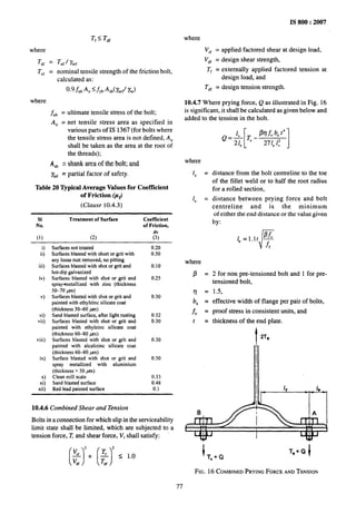 where
Tdf =
Tn~ =
where
Tf< Tdf
Tnf1 k
nominal tensile strength of the friction bolt,
calculated as:
0.9$U~An ~~YbA,b(y~ll %)
f“, =
A. =
ultimate tensile stress of the bolt;
net tensile stress area as specified in
various parts of IS 1367 (for bolts where
the tensile stress area is not defined, A.
shall be taken as the area at the root of
the threads);
A,, = shank area of the bolt; and
y~~ = partial factor of safety.
Table 20 ~pical Average Values for Coefficient
of Friction (pf)
(Clause 10.4.3)
SI Treatment of Surface Coefficient
No. of Friction,
(1) (2) &
O
ii)
iii)
iv)
v)
vi)
vii)
viii)
ix)
x)
xi)
xii)
Surfacesnottreated
Surfacesblastedwithshortor gritwith
anylooserust removed,no pitting
Surfacesblastedwithshotor grit and
hot-dipgalvanized
Surfacesblasted with shot or grit and
spray+netallizedwith zinc (thickness
50-70 jan)
Surfacesblastedwith shotor grit and
paintedwithethylzincsilicatecoat
(thickness30-60 ~)
Sandblastedsurface,atter lightrusting
Surfacesblasted with shot or grit and
painted with ethylzinc silicate coat
(thickness60-80 W)
Surfacesblasted with shot or grit and
painted with alcalizinc silicate coat
(thickness60-80 ,mn)
Surface blasted with shot or grit and
spray metallized with aluminium
(thickness>50 ,mrr)
Cleanmill scale
Sand blasted surface
Red lead painted surface
0.20
0.50
0.10
0.25
0.30
0.52
0.30
0.30
0.50
0.33
0.48
0.1
IS 800:2007
where
V,f = applied factored shear at design load,
V~f = design shear strength,
T~ = externally applied factored tension at
design load, and
T~~ = design tension strength.
10.4.7 Where prying force, Q as illustrated in Fig. 16
is significant, it shall be calculated as given below and
added to the tension in the bolt.
where
1, =
le =
where
P=
~
=
b, =
f. =
t =
f2=$[Te-fiqf0bet4]
e 271, 1;
distance from the bolt centreline to the toe
of the fillet weld or to half the root radius
for a rolled section,
distance between prying force and bolt
centreline and is the minimum
of either the end distance or the value given
by:
2 for non pre-tensioned bolt and 1 for pre-
tensioned bolt,
1.5,
effective width of flange per pair of bolts,
proof stress in consistent units, and
thickness of the end plate.
t
2Te
II
10.4.6 Combined Shear and Tension
Bolts in a connection for which slip in the serviceability
limit state shall be limited, which are subjected to a
tension force, T and shear force, V, shall satisfy:
B
ITC+Q
FIG. 16 COMBINED PRYING FORCE ANDTENSION
77
 