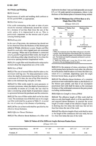 IS 800:2007
10.5 Welds and Welding
10.5.1 General
Requirements of welds and welding shall conform to
IS 816 and IS 9595, as appropriate.
10.5.1.1 End returns
Fillet welds terminating at the ends or sides of parts
should be returned continuously around the corners
for a distance of not less than twice the size of the
weld, unless it is impractical to do so. This is
particularly important on the tension end of parts
carrying bending loads.
10.5.1.2 Lap joint
In the case of lap joints, the minimum lap should not
be less than four times the thickness of the thinner part
joined or 40 mm, whichever is more. Single end fillet
should be used only when lapped parts are restrained
from openings. When end of an element is connected
only by parallel longitudinal fillet welds, the length of
the weld along either edge should not be less than the
transverse spacing between longitudinal welds.
10.5.1.3 A single fillet weld should not be subjected to
moment about the longitudinal axis of the weld.
10.5.2 Size of Weld
10.5.2.1 The size of normal fillets shall be taken as the
minimum weld leg size. For deep penetration welds,
where the depth of penetration beyond the root run is
a minimum of 2.4 mm, the size of the fillet should be
taken as the minimum leg size plus 2.4 mm.
10.5.2.2 For fillet welds made by semi-automatic or
automatic processes, where the depth of penetration is
considerably in excess of 2.4 mm, the size shall be
taken considering actual depth of penetration subject
to agreement between the purchaser and the contractor.
10.5.2.3 The size of fillet welds shall not be less than
3 mm. The minimum size of the first run or of a single
run fillet weld shall be as given in Table 21, to avoid
the risk of cracking in the absence of preheating.
10.5.2.4 The size of butt weld shall be specified by the
effective throat thickness.
10.5.3 Effective Throat Thickness
10.5.3.1 The effective throat thickness of a fillet weld
shall not be less than 3 mm and shall generally not exceed
0.7?, or 1.Otunder special circumstances, where t is the
thickness of the thinner plate of elements being welded.
Table 21 Minimum Size of First Rtm or of a
Single Run Fillet Weld
(Clause 10.5.2.3)
SI Thickness of Thicker Part Minimum Size
No. mm mm
/. —_. — —_
Over Up to and
trrcluding
(1) (2) (3) (4)
i) – 10 3
ii) 10 20 5
iii) 20 32 6
iv) 32 50 8 of first run
10 for minimum size of
weld
NOTES
1 When the minimumsizeof the fillet weld given in the table
is greater than the thickness of the thhner part, the minimum
size of the weld should be equal to the thickness of the thinner
part. The thicker part shall be adequately preheated to prevent
cracking ofthe weld.
2 Wherethe thicker part is more than 50 mm thick, special
precautions like pre-heating should be taken.
10.5.3.2 For the purpose of stress calculation in fillet
welds joining faces inclined to each other, the effective
throat thickness shall be taken as K times the fillet size,
where K is a constant, depending upon the angle
between fusion faces, as given in Table 22.
10.5.3.3 The effective throat thickness of a complete
penetration butt weld shall be taken as the thickness of
the thinner part joined, and that of an incomplete
penetration butt weld shall be taken as the minimum
thickness of the weld metal common to the parts joined,
excluding reinforcements.
10.5.4 Effective Length’or Area of Weld
10.5.4.1 The effective length of fiilet weld shall be
taken as only that length which is of the specified size
and required throat thickness, In practice the actual
length of weld is made of the effective length shown
in drawing plus two times the weld size, but not less
than four times the size of the weld.
10.5.4.2 The effective length of butt weld shall be taken
as the length of the continuous ftdl size weld, but not
less than four times the size of the weld.
Table 22 Values of K for Different Angles Between Fusion Faces
(Clause 10.5.3.2)
Angle Between Fusion Faces 60°–900 91”–100” IOI”--1O6” 1070–113° I 14“–120°
Constant, K 0.70 0.65 0.60 0.55 0.50
78
 