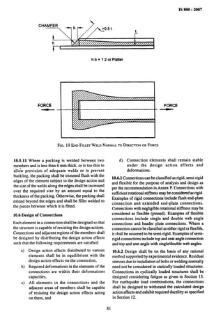 IS 800:2007
CHAMFER
1
h
ri
h:b = 1:2 or Flatter
FORCE
FIG, 19 END FILLETWELD NORMALTODIRECTION
ORFORCE
FORCE
10.5.11 Where a packing is welded between two
members and is less than 6 mm thick, or is too thin to
allo”w provision of adequate welds or to prevent
buckIing, the packing shall be trimmed flush with the
edges of the element subject to the design action and
the size of the welds along the edges shall be increased
over the required size by an amount equal to the
thickness of the packing. Otherwise, the packing shall
extend beyond the edges and shall be fillet welded to
the pieces between which it is fitted.
10.6 Design of Connections
Each element in a connection shall be designed so that
the structure is capable of resisting the design actions.
Connections and adjacent regions of the members shall
be designed by distributing the design action effects
such that the following requirements are satisfied:
a)
b)
c)
Design action effects distributed to various
elements shall be in equilibrium with the
design action effects on the connection,
Required deformations in the elements of the
connections are within their deformations
capacities,
All elements in the connections and the
adjacent areas of members shall be capable
of resisting the design action effects acting
on them, and
81
d) Connection elements shall remain stable
under the design action effects and
deformations.
10.6.1 Connections can be classified as rigid, semi-rigid
and flexible for the purpose of analysis and design as
per the recommendation in Annex F. Connections with
sut%cient rotational stiffness maybe considered as rigid.
Examples of rigid connections include flush end-plate
connection and extended end-plate connections.
Connections with negligible rotational stiffness may be
considered as flexible (pinned). Examples of flexible
connections include single and double web angle
connections and header plate connections. Where a
connection cannot be classified as either rigid or flexible,
it shall be assumed to be semi-rigid. Examples of semi-
rigid connections include top and seat angle connection
and top and seat angle with single/double web angles.
10.6.2 Design shall be on the basis of any rational
method supported by experimental evidence. Residual
stresses due to installation of bolts or welding normaily
need not be considered in statically loaded structures,
Connections in cyclically loaded structures shall be
designed considering fatigue as given in Section 13.
For earthquake load combinations, the connections
shall be designed to withstand the calculated design
action effects and exhibit required ductility as specified
in Section 12.
 